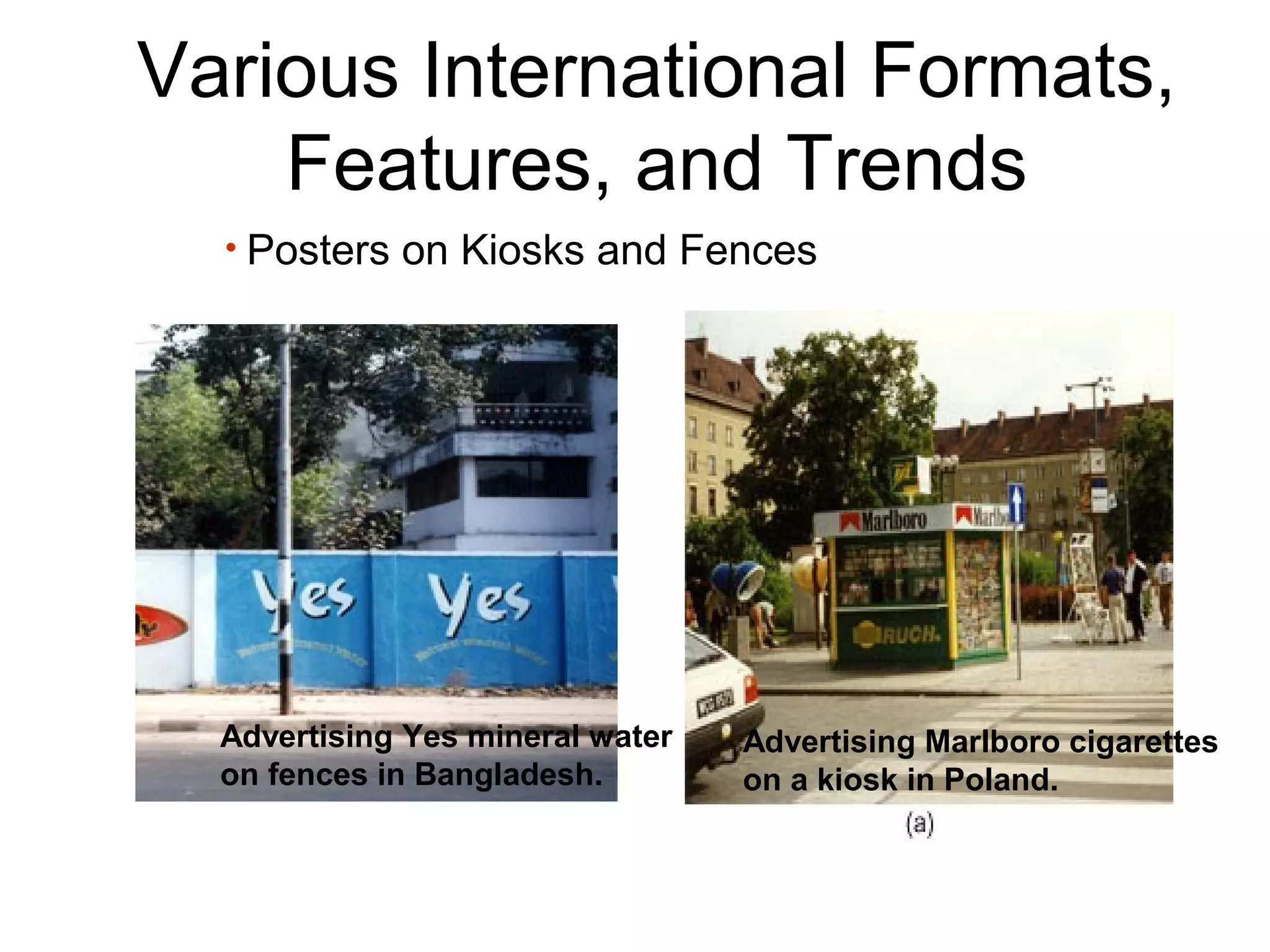 Various International Formats,
    Features, and Trends
  • Posters on Kiosks and Fences




  Advertising Yes mineral water   Advertising Marlboro cigarettes
  on fences in Bangladesh.        on a kiosk in Poland.
 