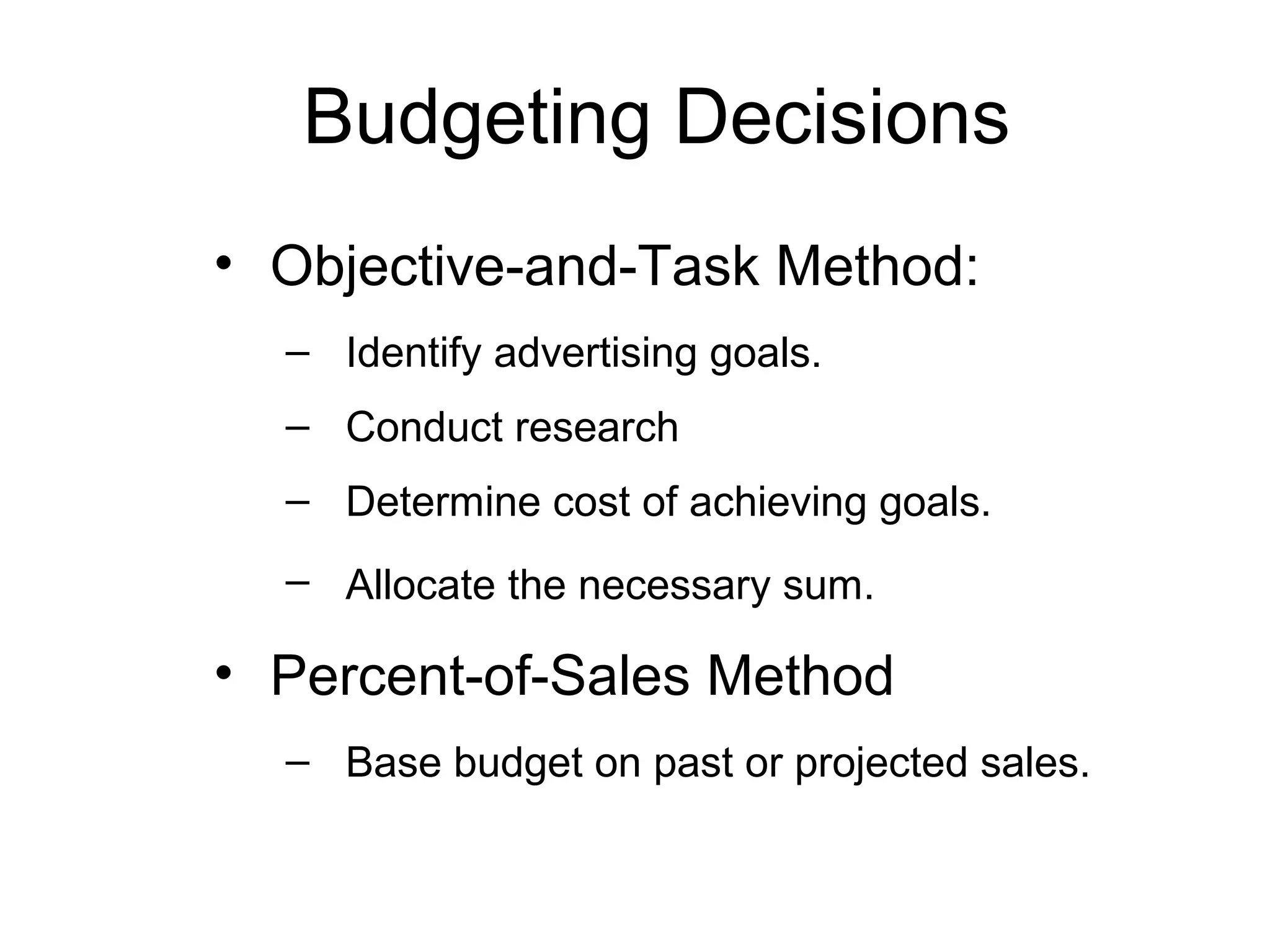 Budgeting Decisions
• Objective-and-Task Method:
  – Identify advertising goals.
  – Conduct research
  – Determine cost of achieving goals.
  – Allocate the necessary sum.

• Percent-of-Sales Method
  – Base budget on past or projected sales.
 