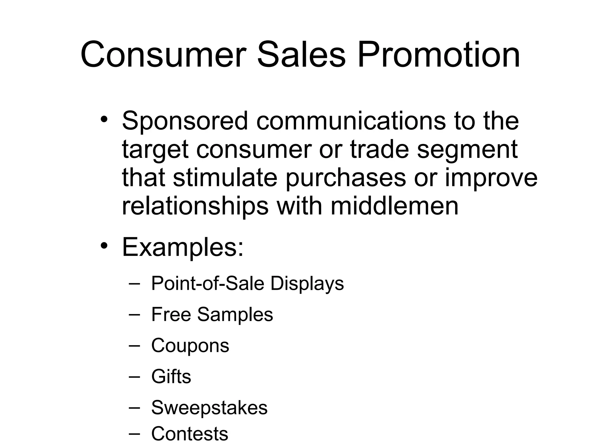 Consumer Sales Promotion
 • Sponsored communications to the
   target consumer or trade segment
   that stimulate purchases or improve
   relationships with middlemen
 • Examples:
   – Point-of-Sale Displays
   – Free Samples
   – Coupons
   – Gifts
   – Sweepstakes
   – Contests
 