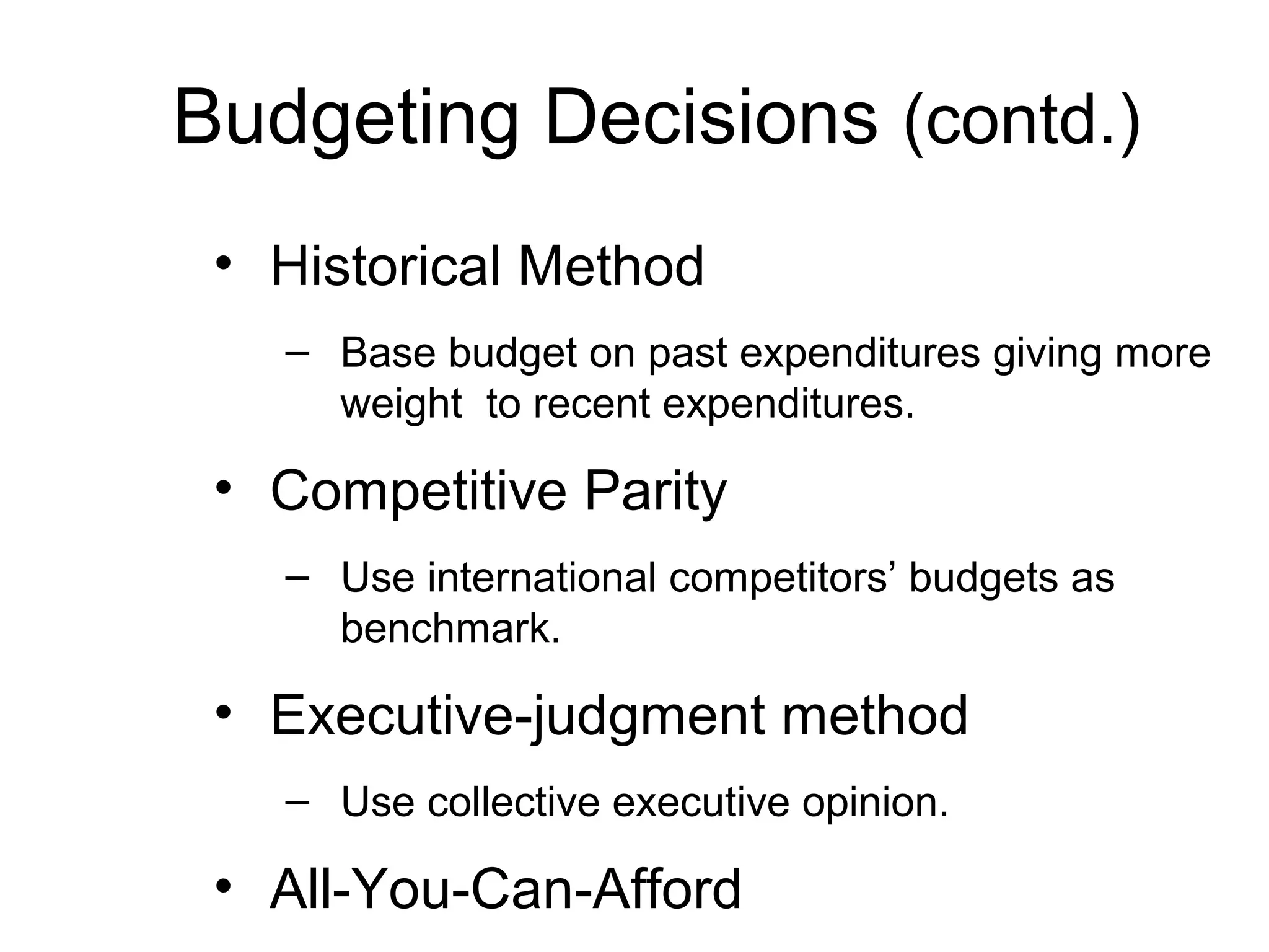 Budgeting Decisions (contd.)
 • Historical Method
   – Base budget on past expenditures giving more
     weight to recent expenditures.

 • Competitive Parity
   – Use international competitors’ budgets as
     benchmark.

 • Executive-judgment method
   – Use collective executive opinion.

 • All-You-Can-Afford
 