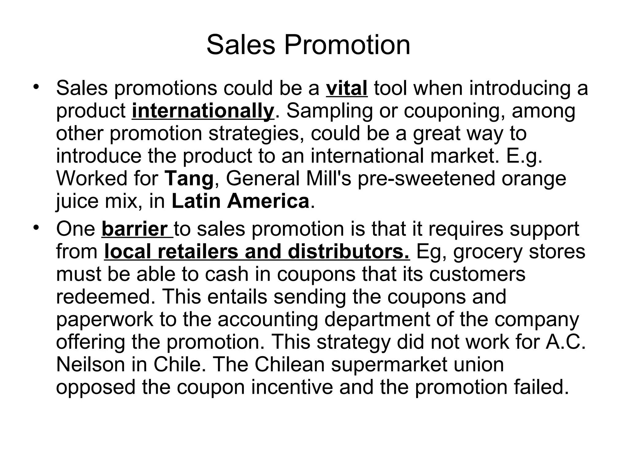 Sales Promotion
• Sales promotions could be a vital tool when introducing a
  product internationally. Sampling or couponing, among
  other promotion strategies, could be a great way to
  introduce the product to an international market. E.g.
  Worked for Tang, General Mill's pre-sweetened orange
  juice mix, in Latin America.
• One barrier to sales promotion is that it requires support
  from local retailers and distributors. Eg, grocery stores
  must be able to cash in coupons that its customers
  redeemed. This entails sending the coupons and
  paperwork to the accounting department of the company
  offering the promotion. This strategy did not work for A.C.
  Neilson in Chile. The Chilean supermarket union
  opposed the coupon incentive and the promotion failed.
 