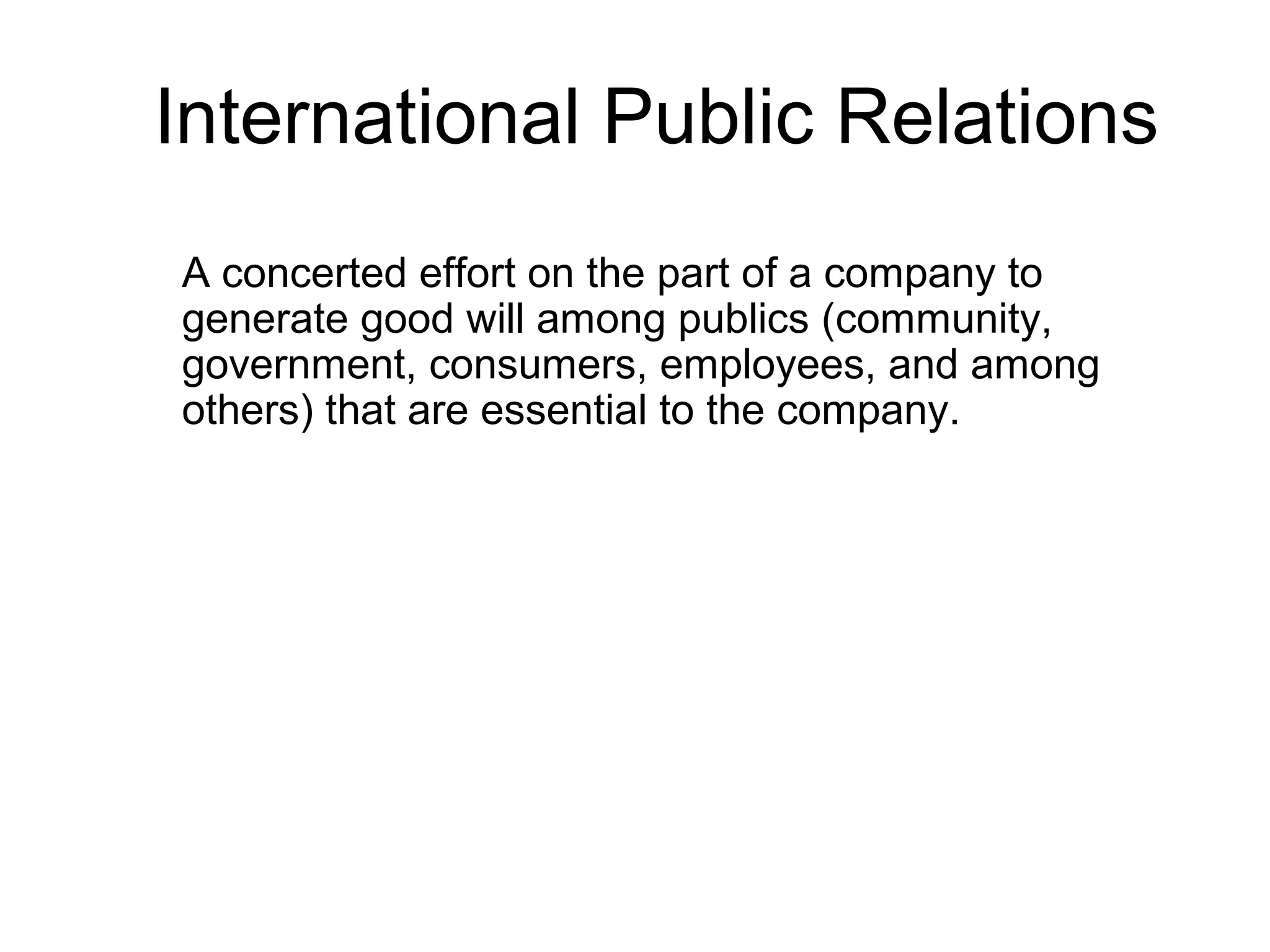 International Public Relations
A concerted effort on the part of a company to
generate good will among publics (community,
government, consumers, employees, and among
others) that are essential to the company.
 