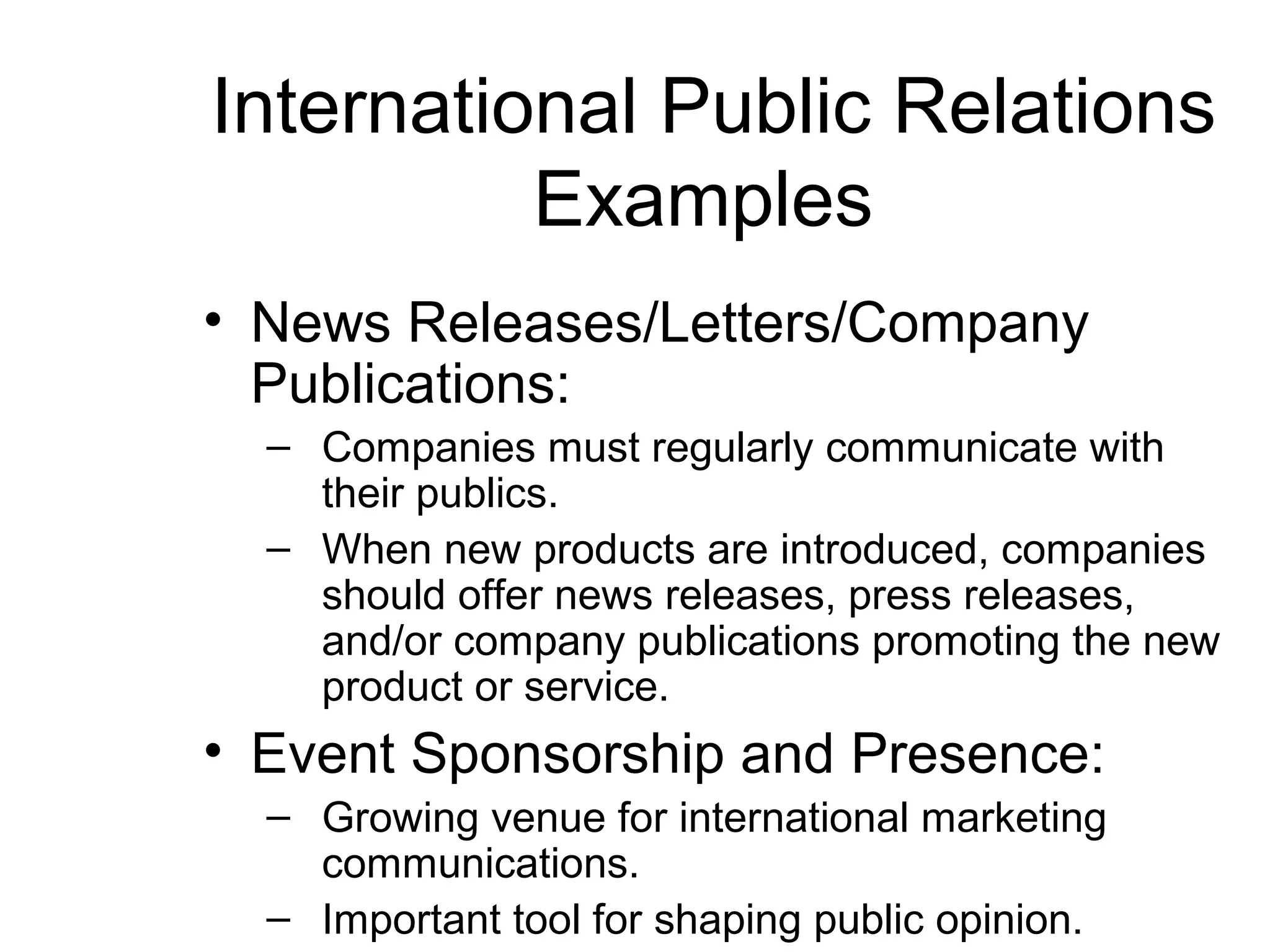 International Public Relations
          Examples
• News Releases/Letters/Company
  Publications:
  – Companies must regularly communicate with
    their publics.
  – When new products are introduced, companies
    should offer news releases, press releases,
    and/or company publications promoting the new
    product or service.
• Event Sponsorship and Presence:
  – Growing venue for international marketing
    communications.
  – Important tool for shaping public opinion.
 