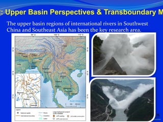 2: Upper Basin Perspectives & Transboundary M
The	
  upper	
  basin	
  regions	
  of	
  international	
  rivers	
  in	
  Southwest	
  
China	
  and	
  Southeast	
  Asia	
  has	
  been	
  the	
  key	
  research	
  area.	
  
 