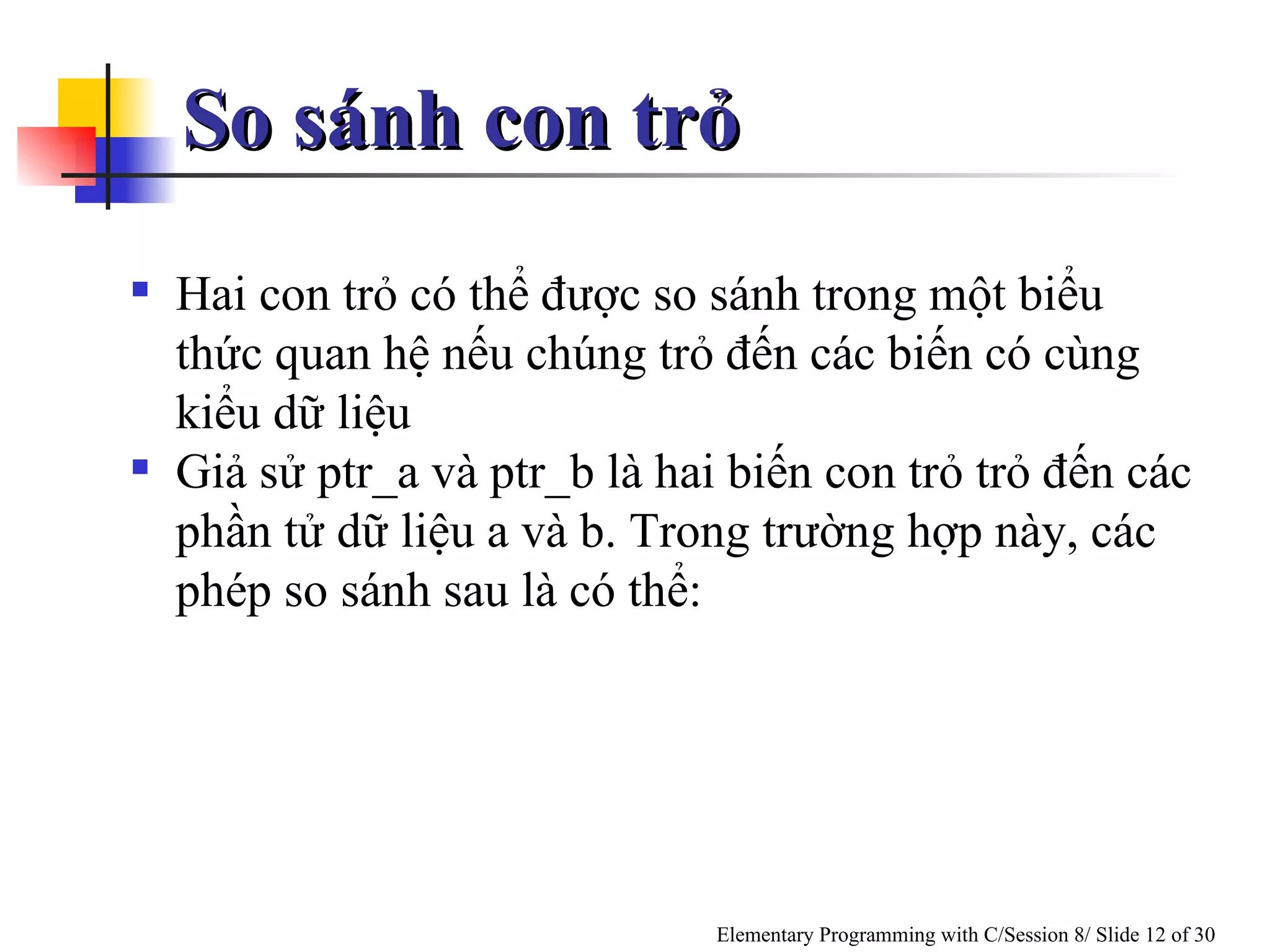 So sánh con trỏ Hai con trỏ có thể được so sánh trong một biểu thức quan hệ nếu chúng trỏ đến các biến có cùng kiểu dữ liệu Giả sử ptr_a và ptr_b là hai biến con trỏ trỏ đến các phần tử dữ liệu a và b. Trong trường hợp này, các phép so sánh sau là có thể:  