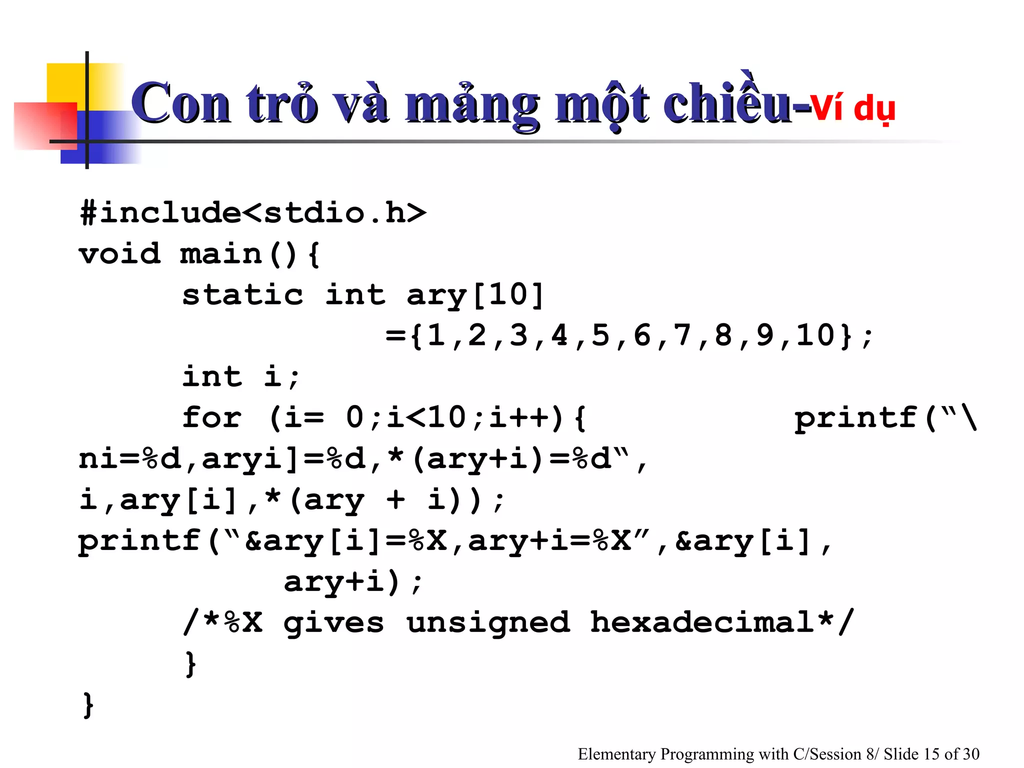 #include<stdio.h> void main(){ static int ary[10]  ={1,2,3,4,5,6,7,8,9,10}; int i; for (i= 0;i<10;i++){   printf(“\ni=%d,aryi]=%d,*(ary+i)=%d“, i,ary[i],*(ary + i));   printf(“&ary[i]=%X,ary+i=%X”,&ary[i], ary+i); /*%X gives unsigned hexadecimal*/ } } Con trỏ và mảng một chiều- Ví dụ 