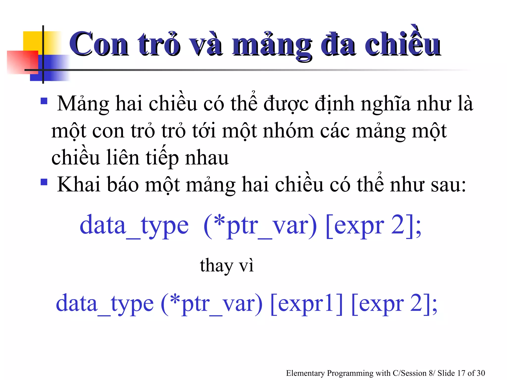 Mảng hai chiều có thể được định nghĩa như là một con trỏ trỏ tới một nhóm các mảng một chiều liên tiếp nhau  Khai báo một mảng hai chiều có thể như sau: thay vì data_type  (*ptr_var) [expr 2]; data_type (*ptr_var) [expr1] [expr 2]; Con trỏ và mảng đa chiều 