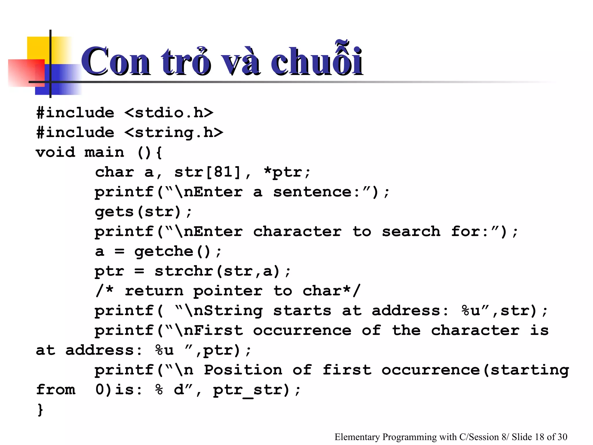 Con trỏ và chuỗi  #include <stdio.h> #include <string.h> void main (){ char a, str[81], *ptr; printf(“\nEnter a sentence:”); gets(str); printf(“\nEnter character to search for:”); a = getche(); ptr = strchr(str,a); /* return pointer to char*/ printf( “\nString starts at address: %u”,str); printf(“\nFirst occurrence of the character is at address: %u ”,ptr); printf(“\n Position of first occurrence(starting from  0)is: % d”, ptr_str); } 