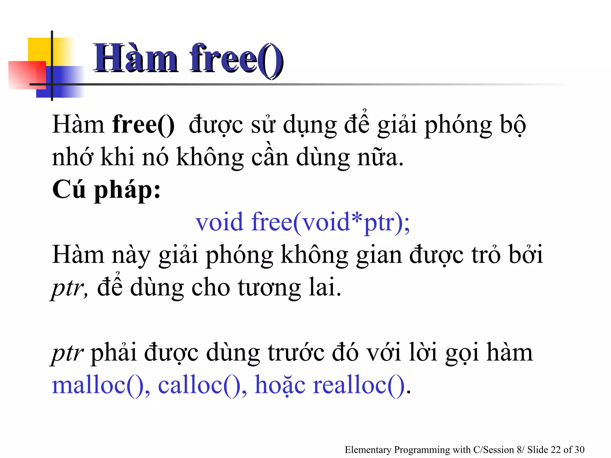 Hàm free() Hàm  free()   được sử dụng để giải phóng bộ nhớ khi nó không cần dùng nữa .  Cú pháp: void free(void*ptr); Hàm này giải phóng không gian được trỏ bởi  ptr,  để dùng cho tương lai.  ptr  phải được dùng trước đó với lời gọi hàm  malloc(), calloc(), hoặc realloc() .  