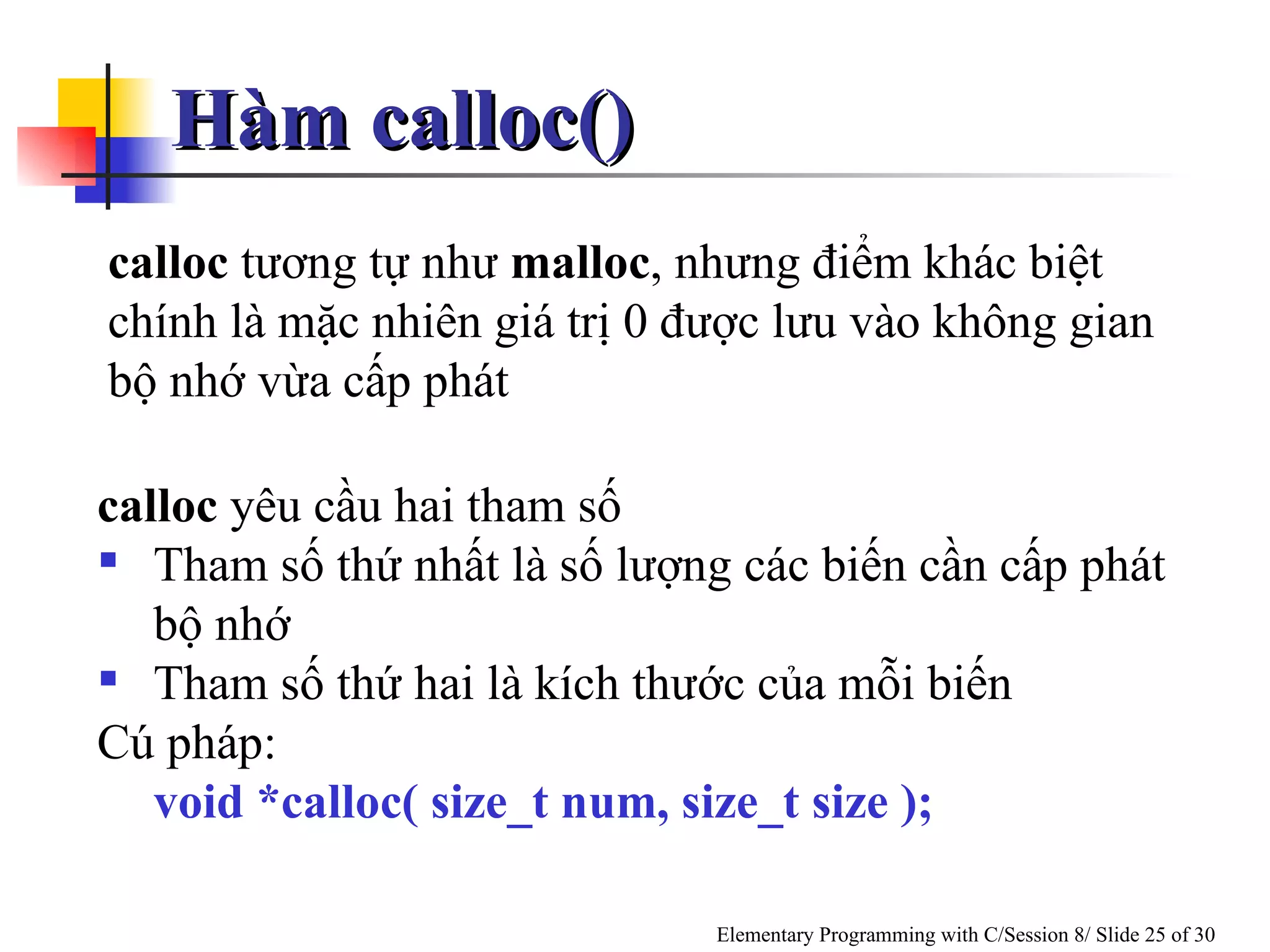 Hàm calloc()  calloc  tương tự như  malloc , nhưng điểm khác biệt chính là mặc nhiên giá trị 0 được lưu vào không gian bộ nhớ vừa cấp phát calloc  yêu cầu hai tham số Tham số thứ nhất là số lượng các biến cần cấp phát bộ nhớ Tham số thứ hai là kích thước của mỗi biến Cú pháp: void *calloc( size_t num, size_t size ); 