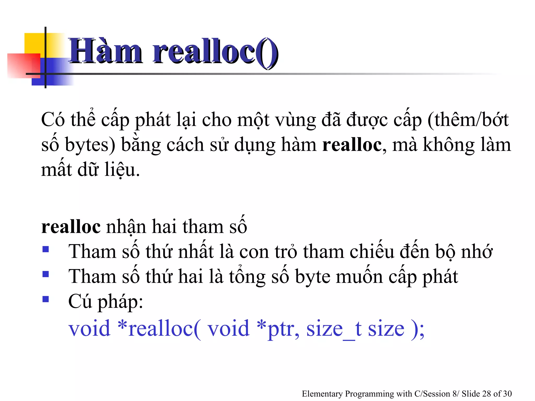 Hàm realloc()  Có thể cấp phát lại cho một vùng đã được cấp (thêm/bớt số bytes) bằng cách sử dụng hàm  realloc , mà không làm mất dữ liệu.  realloc  nhận hai tham số Tham số thứ nhất là con trỏ tham chiếu đến bộ nhớ Tham số thứ hai là tổng số byte muốn cấp phát Cú pháp:  void *realloc( void *ptr, size_t size ); 