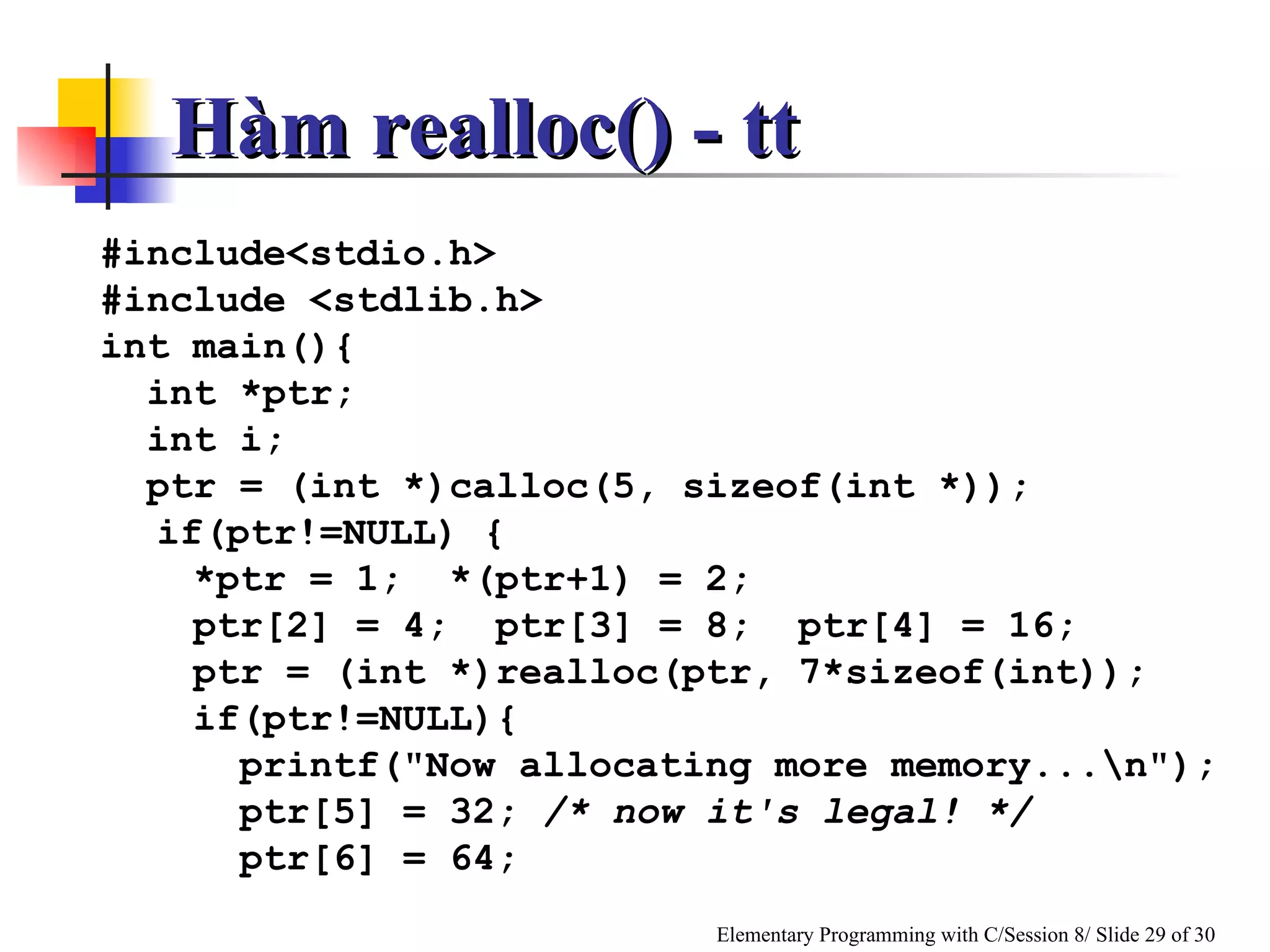 #include<stdio.h> #include <stdlib.h> int main(){ int *ptr; int i; ptr = (int *)calloc(5, sizeof(int *)); if(ptr!=NULL) { *ptr = 1;  *(ptr+1) = 2; ptr[2] = 4;  ptr[3] = 8;  ptr[4] = 16; ptr = (int *)realloc(ptr, 7*sizeof(int)); if(ptr!=NULL){ printf("Now allocating more memory...\n"); ptr[5] = 32;  /* now it's legal!  */ ptr[6] = 64; Hàm realloc() - tt 