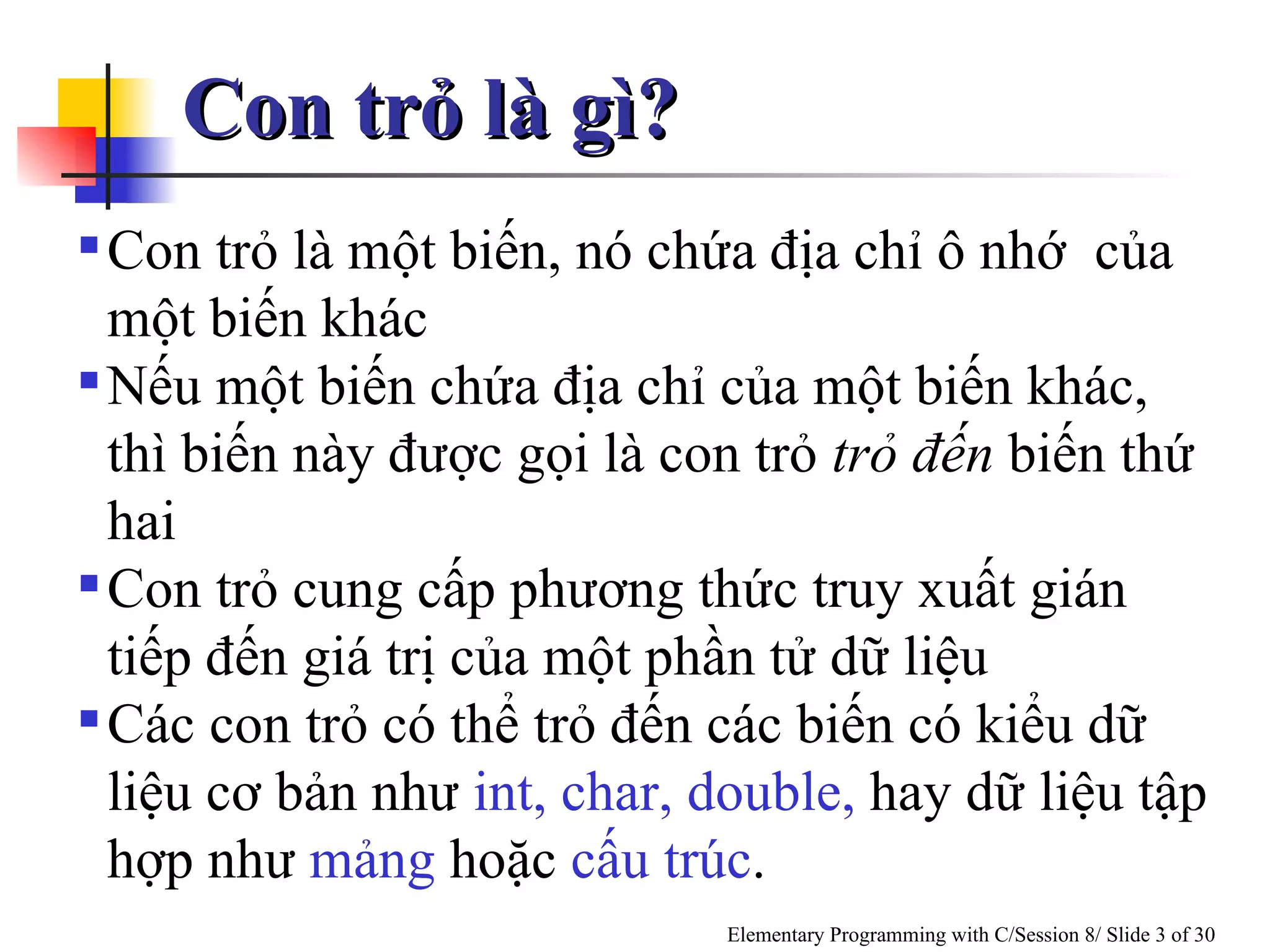 Con trỏ là gì? Con trỏ là một biến, nó chứa địa chỉ ô nhớ  của một biến khác Nếu một biến chứa địa chỉ của một biến khác, thì biến này được gọi là con trỏ  trỏ đến  biến thứ hai Con trỏ cung cấp phương thức truy xuất gián tiếp đến giá trị của một phần tử dữ liệu  Các con trỏ có thể trỏ đến các biến có kiểu dữ liệu cơ bản như  int, char,   double,  hay dữ liệu tập hợp như  mảng  hoặc  cấu trúc . 