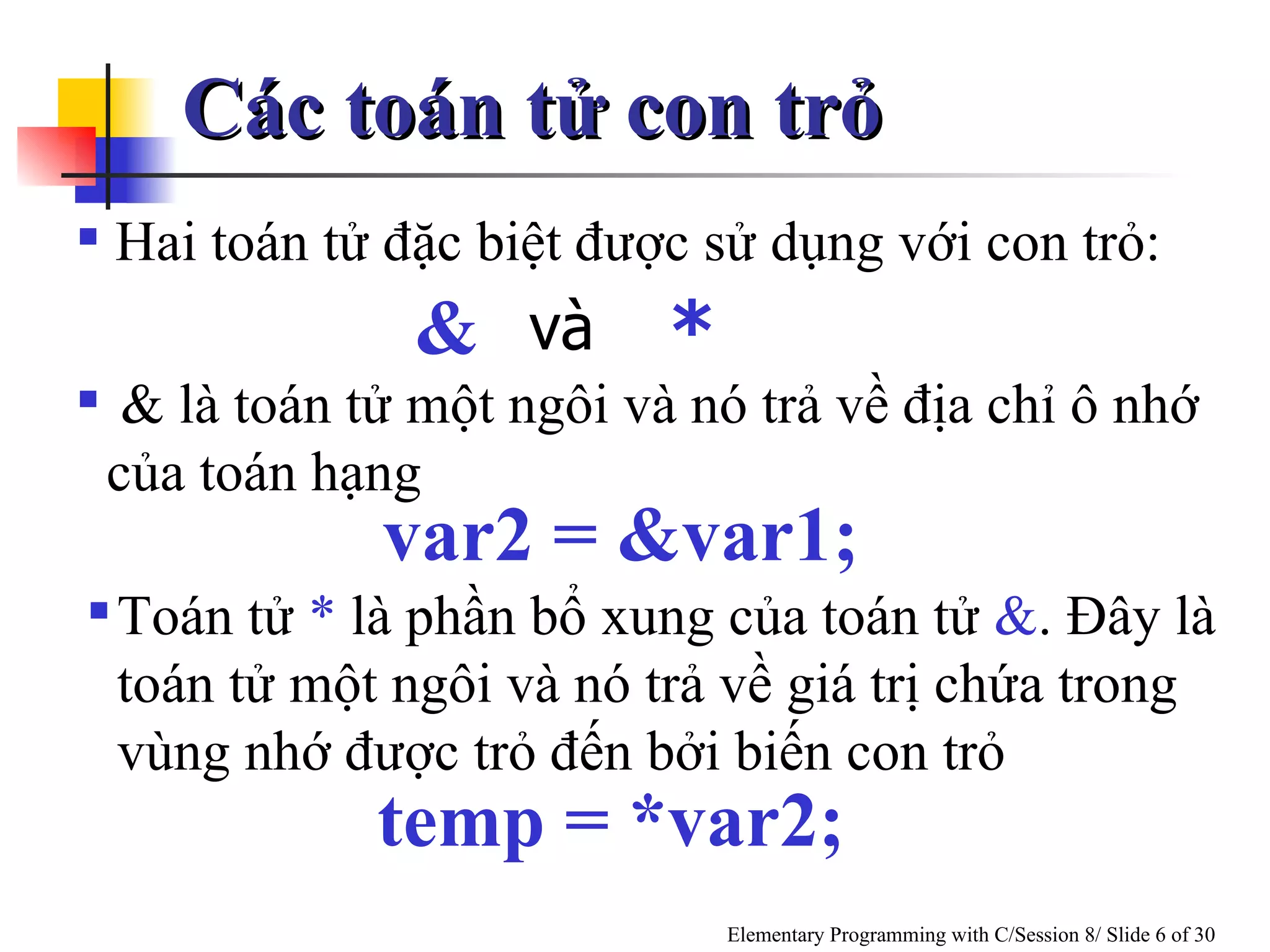 Các toán tử con trỏ Hai toán tử đặc biệt được sử dụng với con trỏ:   & là toán tử một ngôi và nó trả về địa chỉ ô nhớ của toán hạng Toán tử  *  là phần bổ xung của toán tử  & . Đây là toán tử một ngôi và nó trả về giá trị chứa trong vùng nhớ được trỏ đến bởi biến con trỏ var2 = &var1; temp = *var2; và & * 