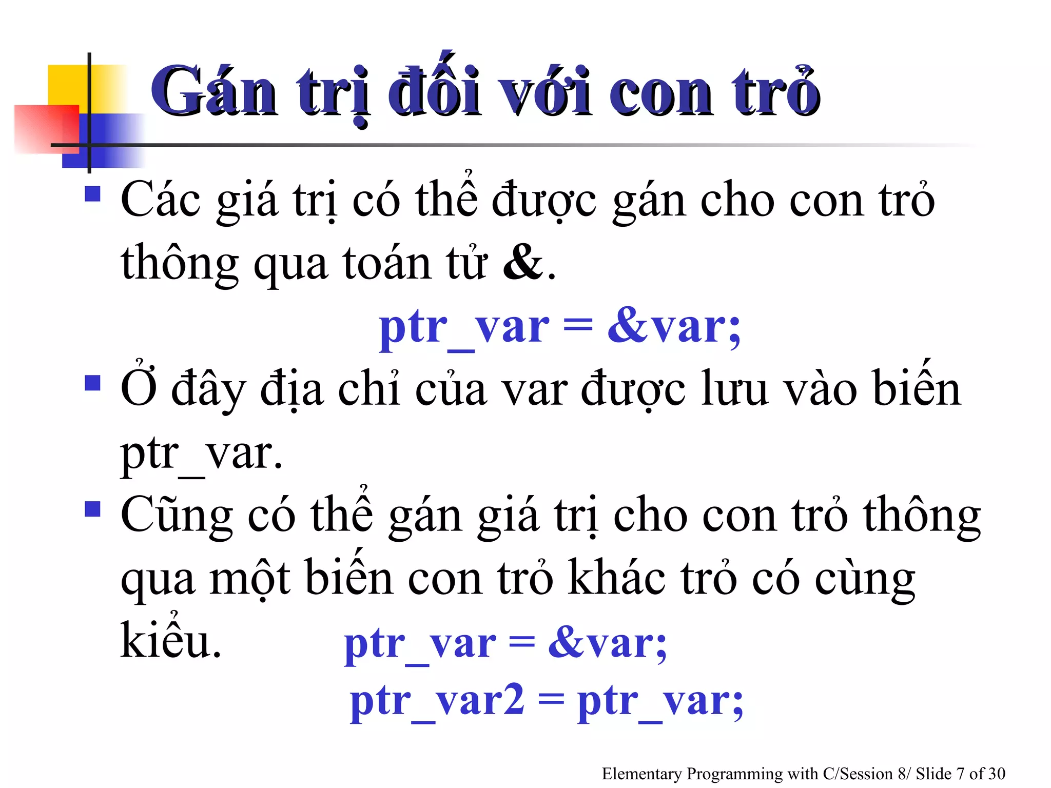 Gán trị đối với con trỏ Các giá trị có thể được gán cho con trỏ thông qua toán tử  & . ptr_var = &var;   Ở đây địa chỉ của var được lưu vào biến ptr_var. Cũng có thể gán giá trị cho con trỏ thông qua một biến con trỏ khác trỏ có cùng  kiểu.   ptr_var = &var;  ptr_var2 = ptr_var; 