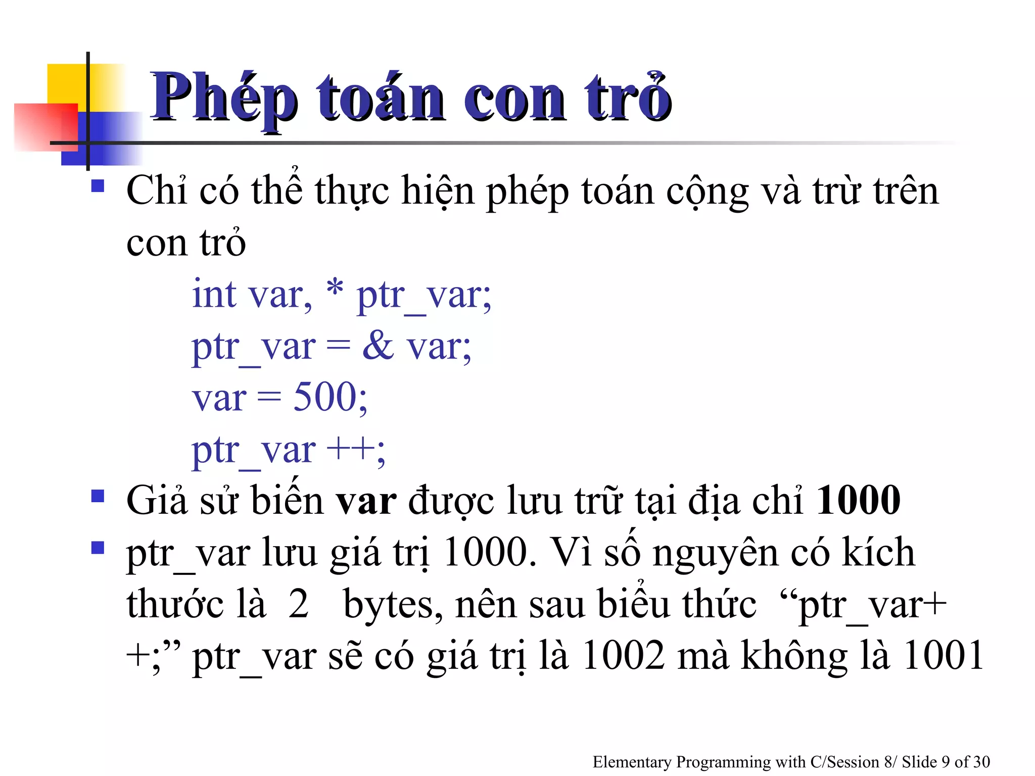 Phép toán con trỏ Chỉ có thể thực hiện phép toán cộng và trừ trên con trỏ int var, * ptr_var; ptr_var = & var; var = 500; ptr_var ++;  Giả sử biến  var  được lưu trữ tại địa chỉ  1000 ptr_var lưu giá trị 1000. Vì số nguyên có kích thước là  2  bytes, nên sau biểu thức  “ptr_var++;” ptr_var sẽ có giá trị là 1002 mà không là 1001 