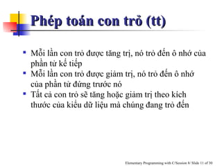 Mỗi lần con trỏ được tăng trị, nó trỏ đến ô nhớ của phần tử kế tiếp Mỗi lần con trỏ được giảm trị, nó trỏ đến ô nhớ của phần tử đứng trước nó Tất cả con trỏ sẽ tăng hoặc giảm trị theo kích thước của kiểu dữ liệu mà chúng đang trỏ đến Phép toán con trỏ (tt) 