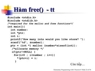 #include <stdio.h> #include <stdlib.h>  /*required for the malloc and free functions*/ int main(){ int number; int *ptr; int i; printf("How many ints would you like store? "); scanf("%d", &number); ptr = (int *) malloc (number*sizeof(int));  /*allocate memory */   if(ptr!=NULL) { for(i=0 ; i<number ; i++){ *(ptr+i) = i;   } Còn tiếp… Hàm free()  - tt 