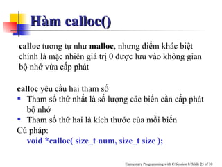 Hàm calloc()  calloc  tương tự như  malloc , nhưng điểm khác biệt chính là mặc nhiên giá trị 0 được lưu vào không gian bộ nhớ vừa cấp phát calloc  yêu cầu hai tham số Tham số thứ nhất là số lượng các biến cần cấp phát bộ nhớ Tham số thứ hai là kích thước của mỗi biến Cú pháp: void *calloc( size_t num, size_t size ); 