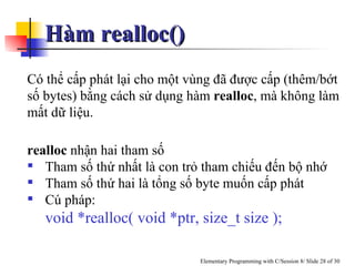 Hàm realloc()  Có thể cấp phát lại cho một vùng đã được cấp (thêm/bớt số bytes) bằng cách sử dụng hàm  realloc , mà không làm mất dữ liệu.  realloc  nhận hai tham số Tham số thứ nhất là con trỏ tham chiếu đến bộ nhớ Tham số thứ hai là tổng số byte muốn cấp phát Cú pháp:  void *realloc( void *ptr, size_t size ); 