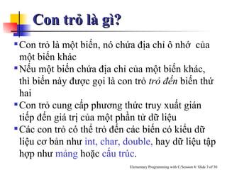 Con trỏ là gì? Con trỏ là một biến, nó chứa địa chỉ ô nhớ  của một biến khác Nếu một biến chứa địa chỉ của một biến khác, thì biến này được gọi là con trỏ  trỏ đến  biến thứ hai Con trỏ cung cấp phương thức truy xuất gián tiếp đến giá trị của một phần tử dữ liệu  Các con trỏ có thể trỏ đến các biến có kiểu dữ liệu cơ bản như  int, char,   double,  hay dữ liệu tập hợp như  mảng  hoặc  cấu trúc . 