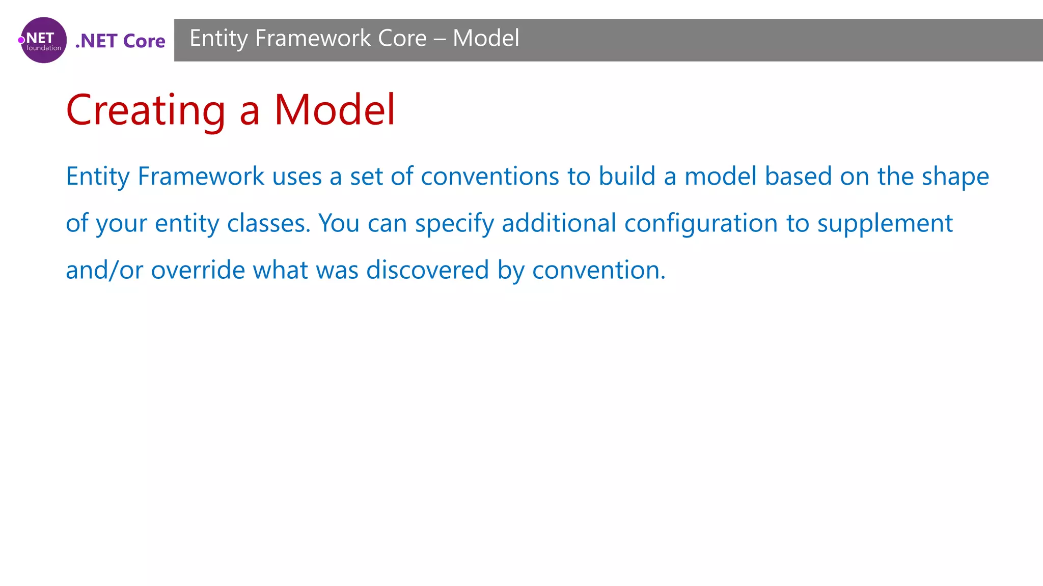 .NET Core Creating a Model Entity Framework Core – Model Entity Framework uses a set of conventions to build a model based on the shape of your entity classes. You can specify additional configuration to supplement and/or override what was discovered by convention. 