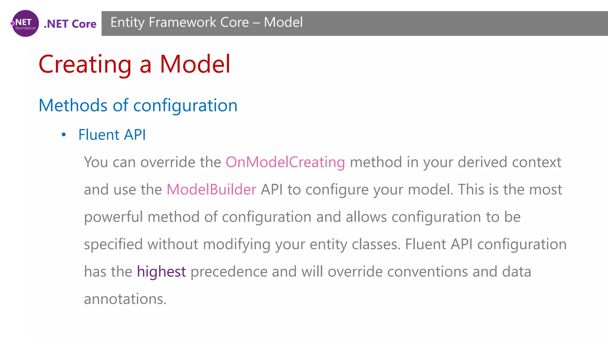 .NET Core Creating a Model Entity Framework Core – Model Methods of configuration • Fluent API You can override the OnModelCreating method in your derived context and use the ModelBuilder API to configure your model. This is the most powerful method of configuration and allows configuration to be specified without modifying your entity classes. Fluent API configuration has the highest precedence and will override conventions and data annotations. 