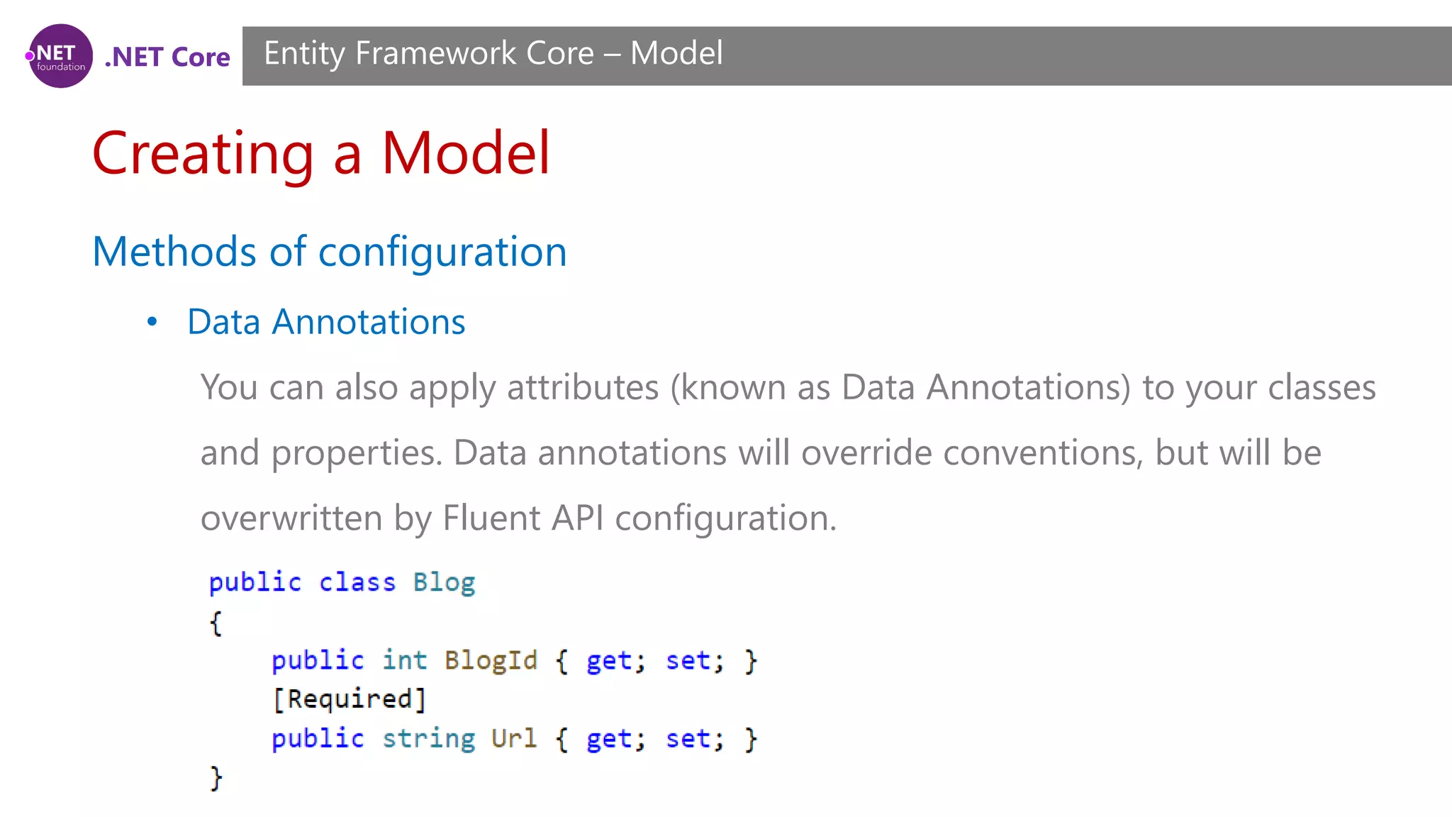 .NET Core Creating a Model Entity Framework Core – Model Methods of configuration • Data Annotations You can also apply attributes (known as Data Annotations) to your classes and properties. Data annotations will override conventions, but will be overwritten by Fluent API configuration. 