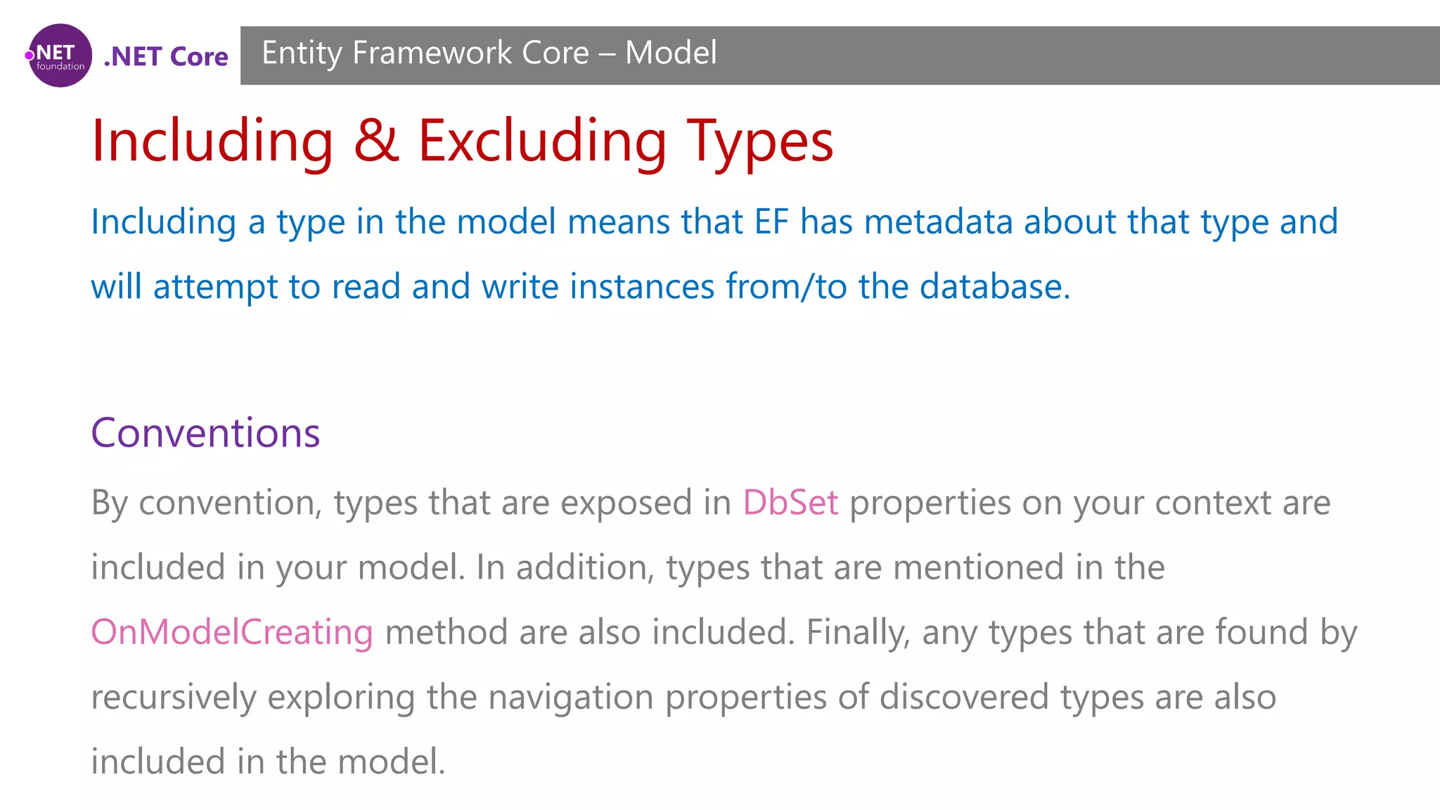 .NET Core Including & Excluding Types Entity Framework Core – Model Including a type in the model means that EF has metadata about that type and will attempt to read and write instances from/to the database. Conventions By convention, types that are exposed in DbSet properties on your context are included in your model. In addition, types that are mentioned in the OnModelCreating method are also included. Finally, any types that are found by recursively exploring the navigation properties of discovered types are also included in the model. 