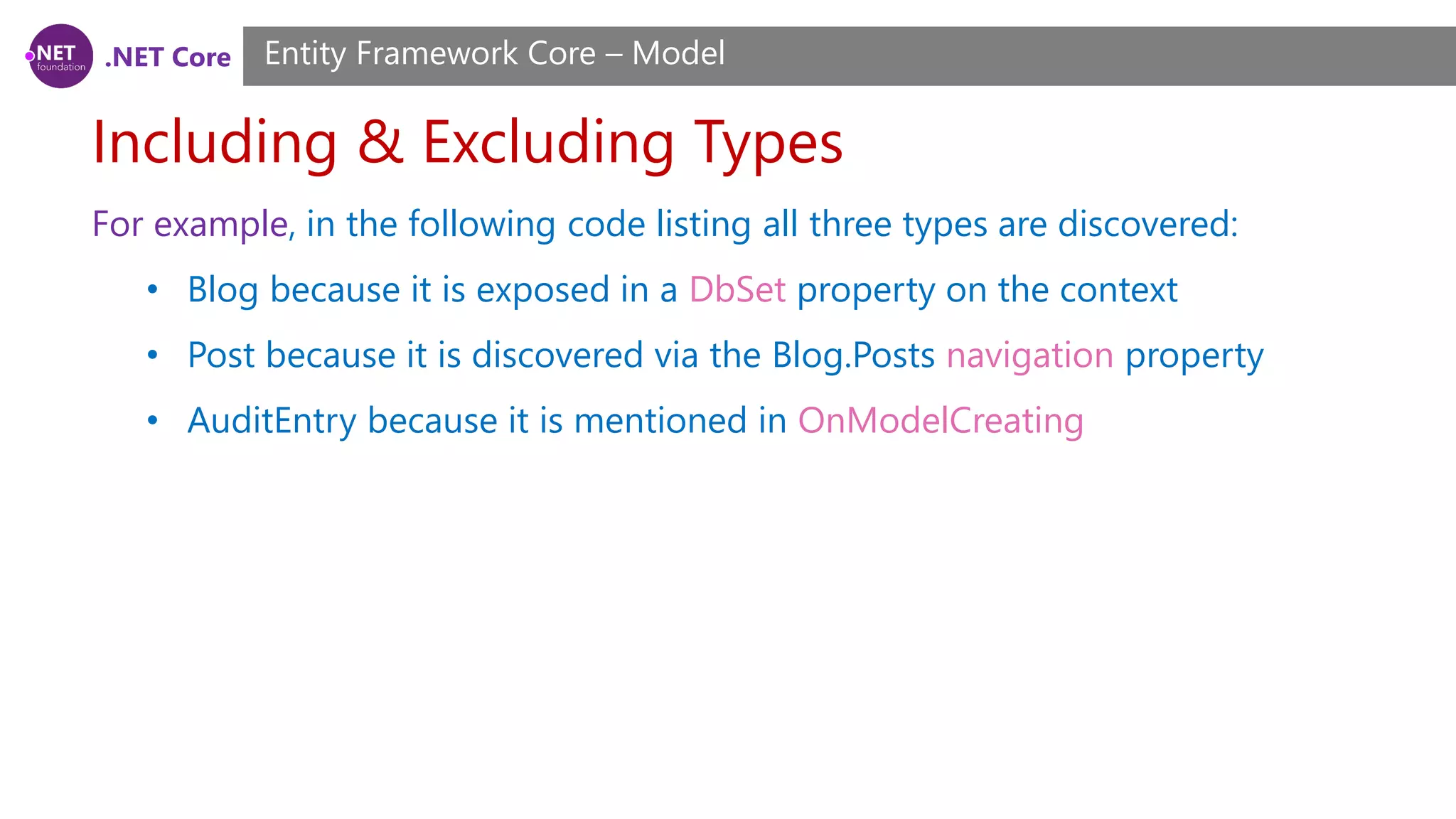 .NET Core Including & Excluding Types Entity Framework Core – Model For example, in the following code listing all three types are discovered: • Blog because it is exposed in a DbSet property on the context • Post because it is discovered via the Blog.Posts navigation property • AuditEntry because it is mentioned in OnModelCreating 