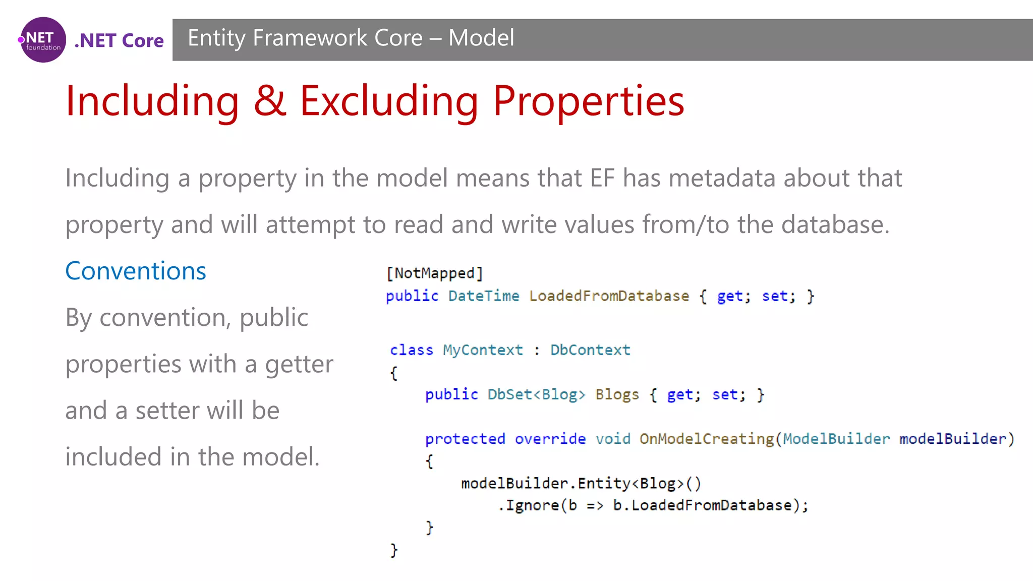 .NET Core Including & Excluding Properties Entity Framework Core – Model Including a property in the model means that EF has metadata about that property and will attempt to read and write values from/to the database. Conventions By convention, public properties with a getter and a setter will be included in the model. 