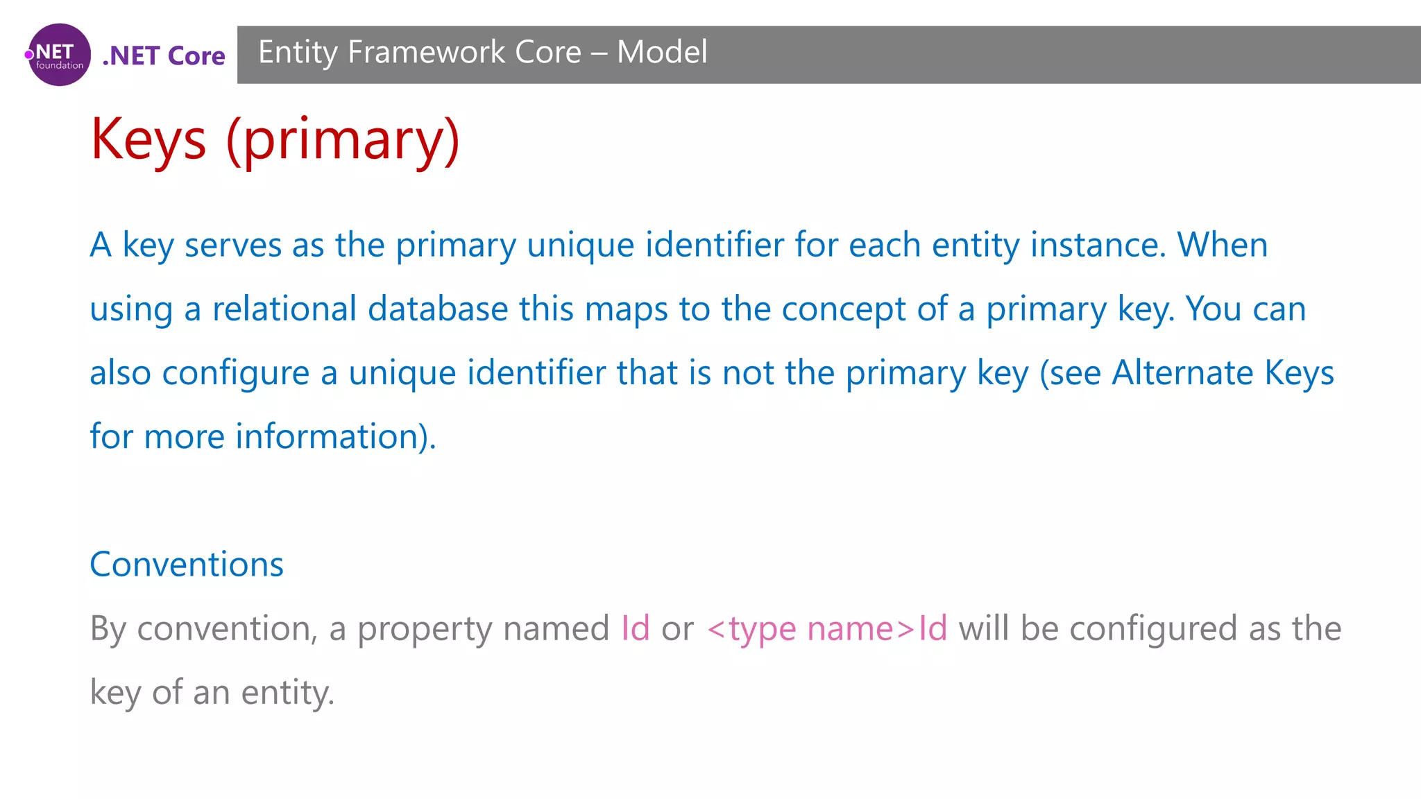 .NET Core Keys (primary) Entity Framework Core – Model A key serves as the primary unique identifier for each entity instance. When using a relational database this maps to the concept of a primary key. You can also configure a unique identifier that is not the primary key (see Alternate Keys for more information). Conventions By convention, a property named Id or <type name>Id will be configured as the key of an entity. 