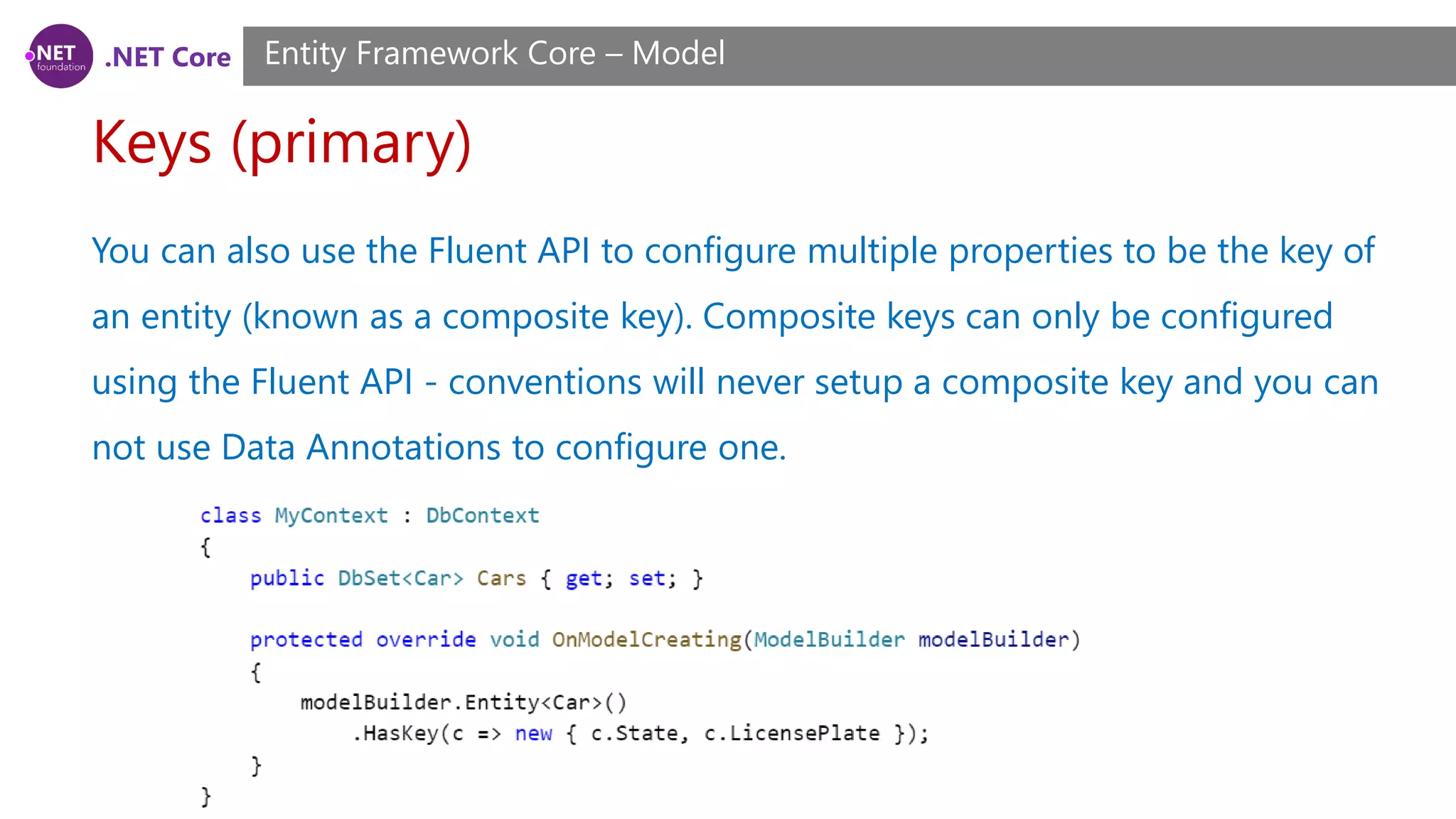 .NET Core Keys (primary) Entity Framework Core – Model You can also use the Fluent API to configure multiple properties to be the key of an entity (known as a composite key). Composite keys can only be configured using the Fluent API - conventions will never setup a composite key and you can not use Data Annotations to configure one. 