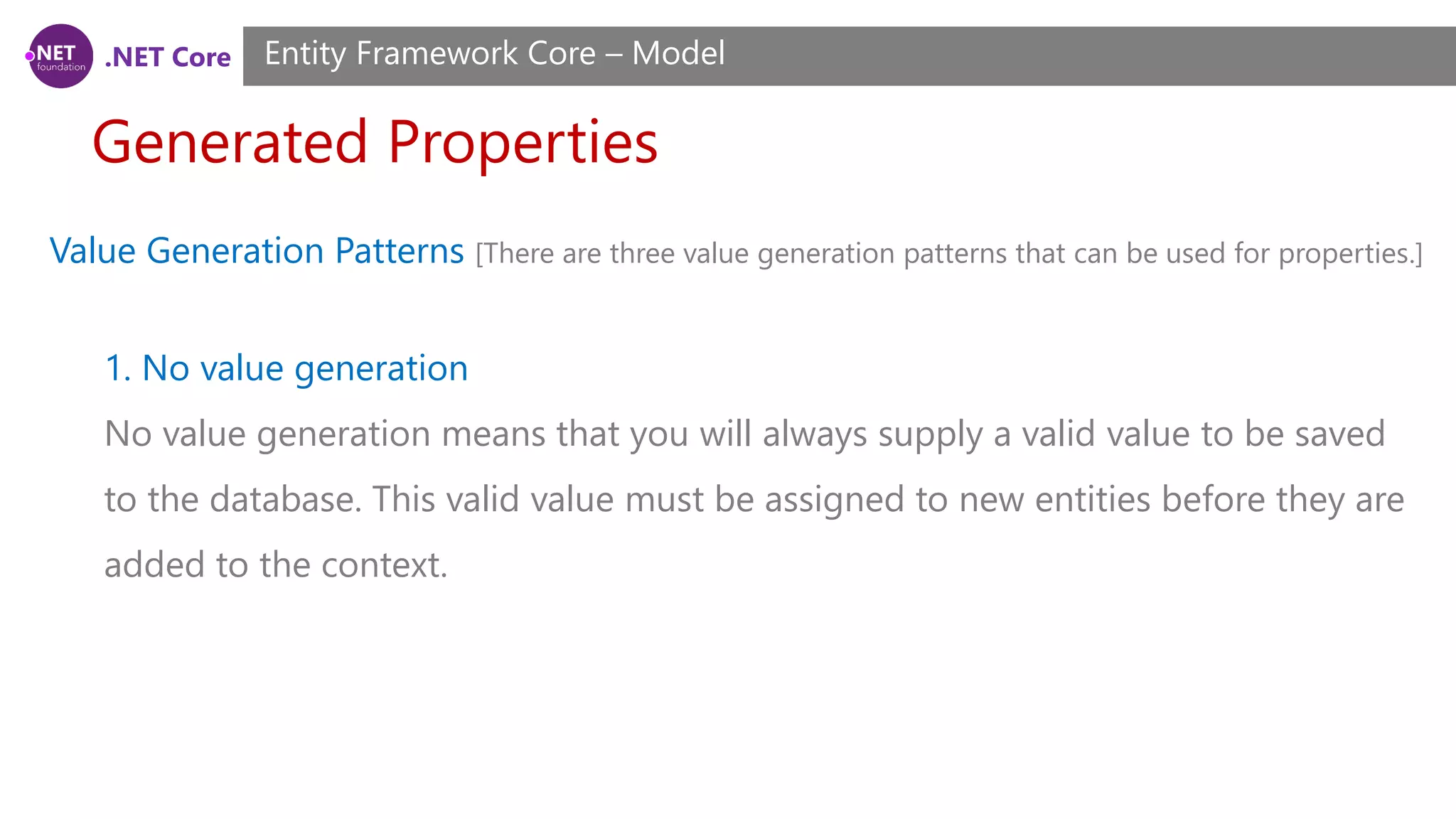 .NET Core Generated Properties Entity Framework Core – Model Value Generation Patterns [There are three value generation patterns that can be used for properties.] 1. No value generation No value generation means that you will always supply a valid value to be saved to the database. This valid value must be assigned to new entities before they are added to the context. 