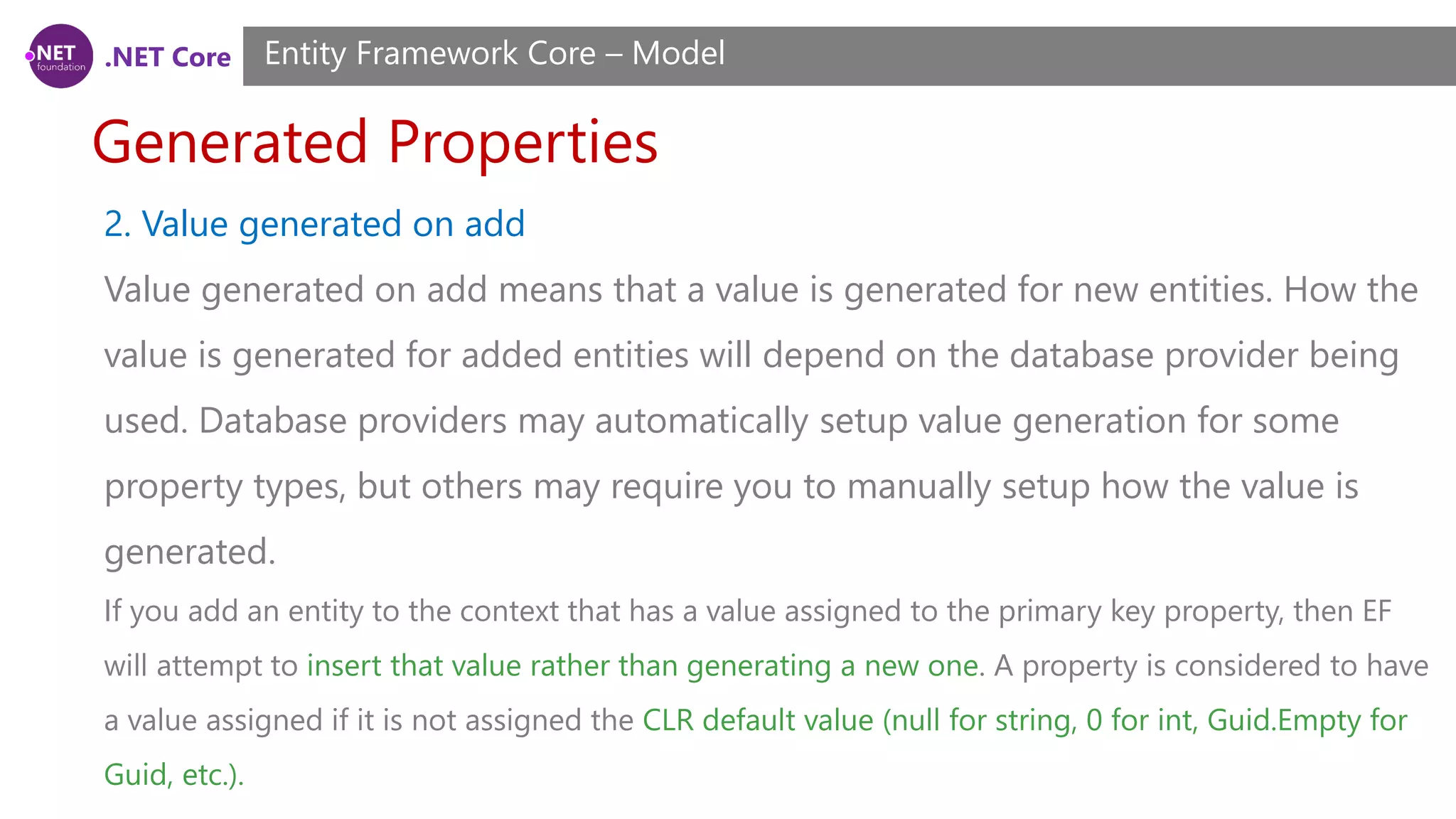 .NET Core Generated Properties Entity Framework Core – Model 2. Value generated on add Value generated on add means that a value is generated for new entities. How the value is generated for added entities will depend on the database provider being used. Database providers may automatically setup value generation for some property types, but others may require you to manually setup how the value is generated. If you add an entity to the context that has a value assigned to the primary key property, then EF will attempt to insert that value rather than generating a new one. A property is considered to have a value assigned if it is not assigned the CLR default value (null for string, 0 for int, Guid.Empty for Guid, etc.). 