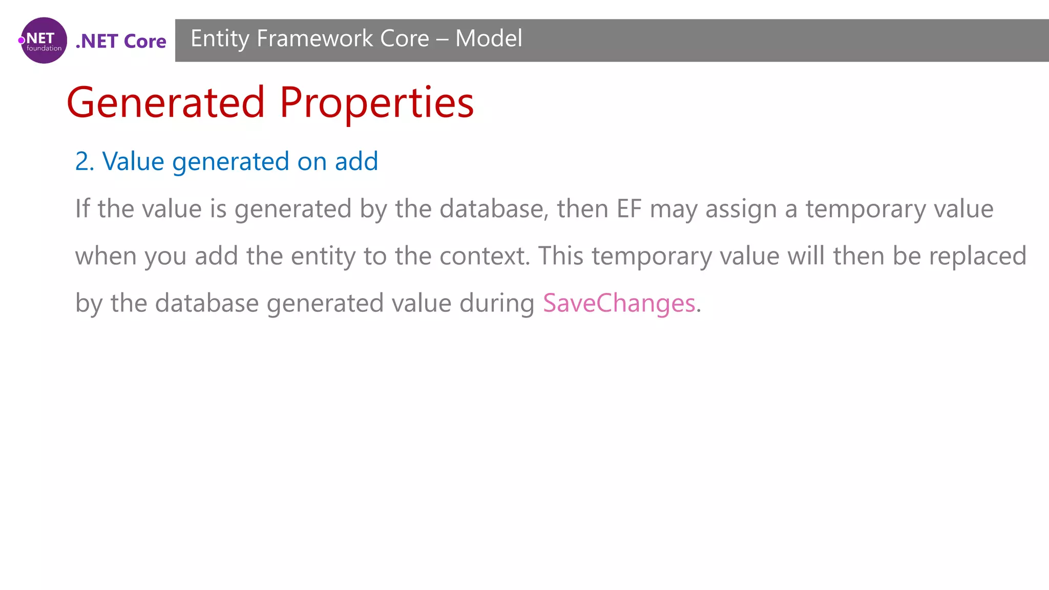 .NET Core Generated Properties Entity Framework Core – Model 2. Value generated on add If the value is generated by the database, then EF may assign a temporary value when you add the entity to the context. This temporary value will then be replaced by the database generated value during SaveChanges. 
