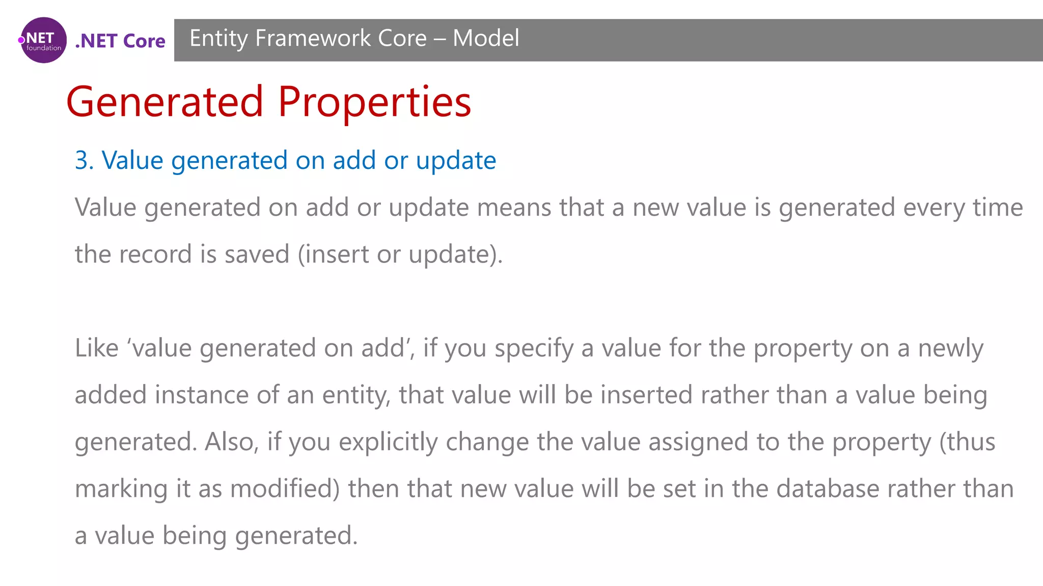 .NET Core Generated Properties Entity Framework Core – Model 3. Value generated on add or update Value generated on add or update means that a new value is generated every time the record is saved (insert or update). Like ‘value generated on add’, if you specify a value for the property on a newly added instance of an entity, that value will be inserted rather than a value being generated. Also, if you explicitly change the value assigned to the property (thus marking it as modified) then that new value will be set in the database rather than a value being generated. 