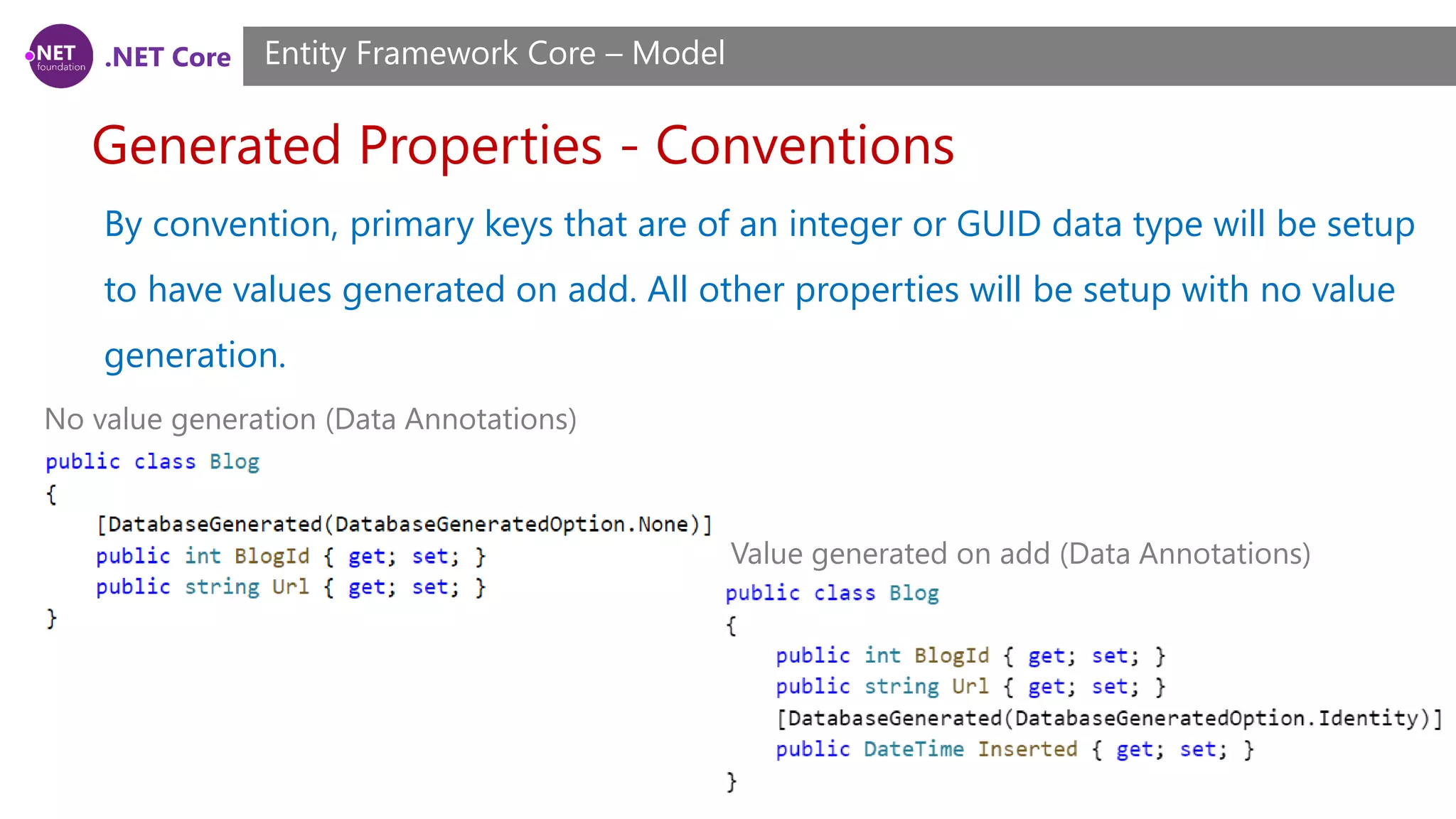 .NET Core Generated Properties - Conventions Entity Framework Core – Model By convention, primary keys that are of an integer or GUID data type will be setup to have values generated on add. All other properties will be setup with no value generation. No value generation (Data Annotations) Value generated on add (Data Annotations) 