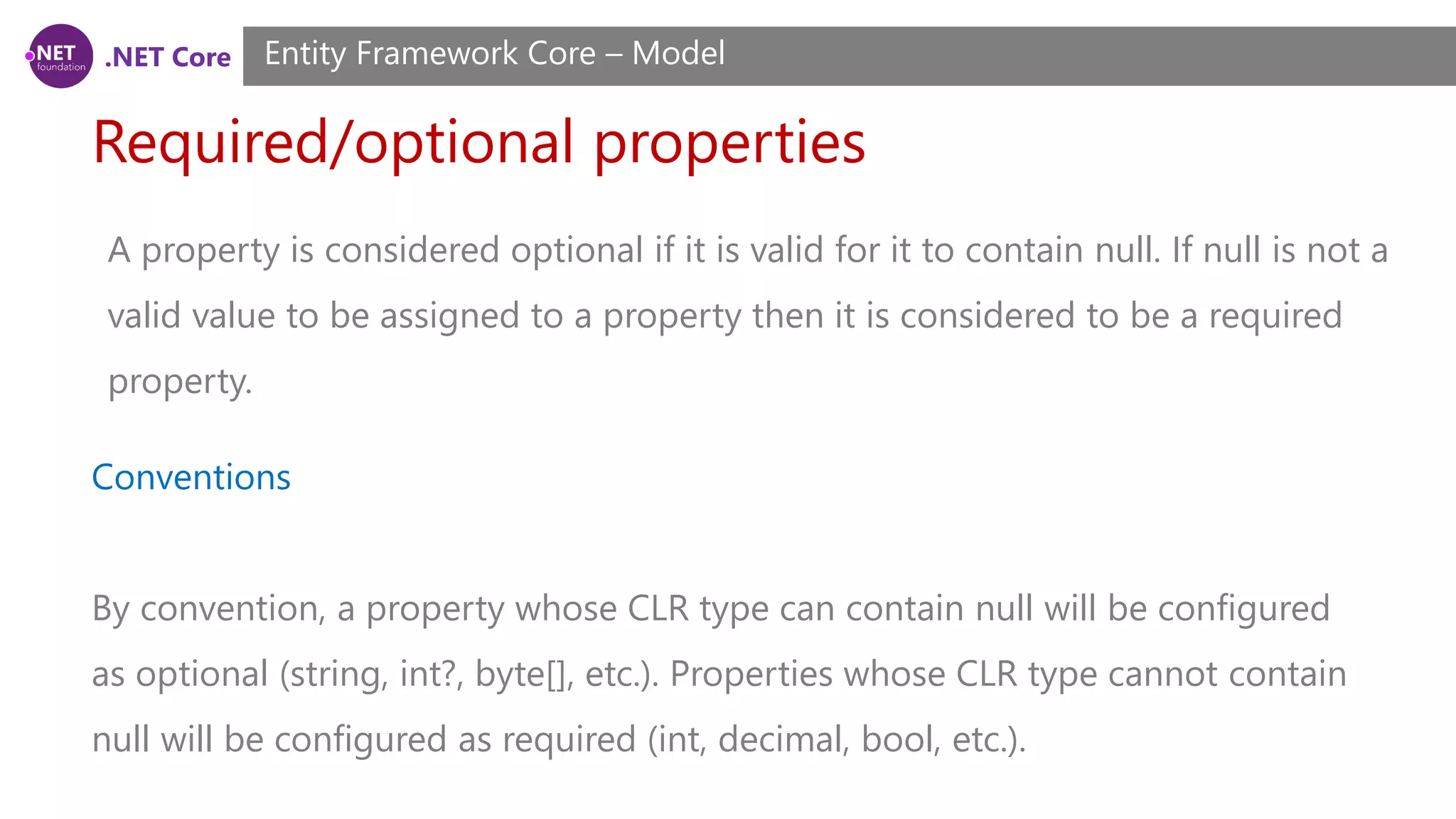 .NET Core Required/optional properties Entity Framework Core – Model Conventions By convention, a property whose CLR type can contain null will be configured as optional (string, int?, byte[], etc.). Properties whose CLR type cannot contain null will be configured as required (int, decimal, bool, etc.). A property is considered optional if it is valid for it to contain null. If null is not a valid value to be assigned to a property then it is considered to be a required property. 