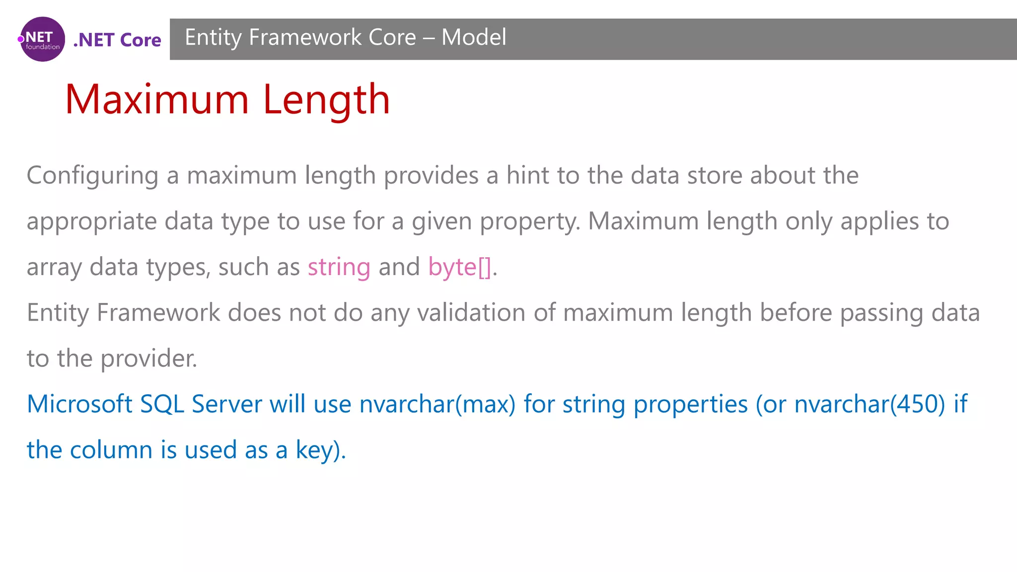 .NET Core Maximum Length Entity Framework Core – Model Configuring a maximum length provides a hint to the data store about the appropriate data type to use for a given property. Maximum length only applies to array data types, such as string and byte[]. Entity Framework does not do any validation of maximum length before passing data to the provider. Microsoft SQL Server will use nvarchar(max) for string properties (or nvarchar(450) if the column is used as a key). 