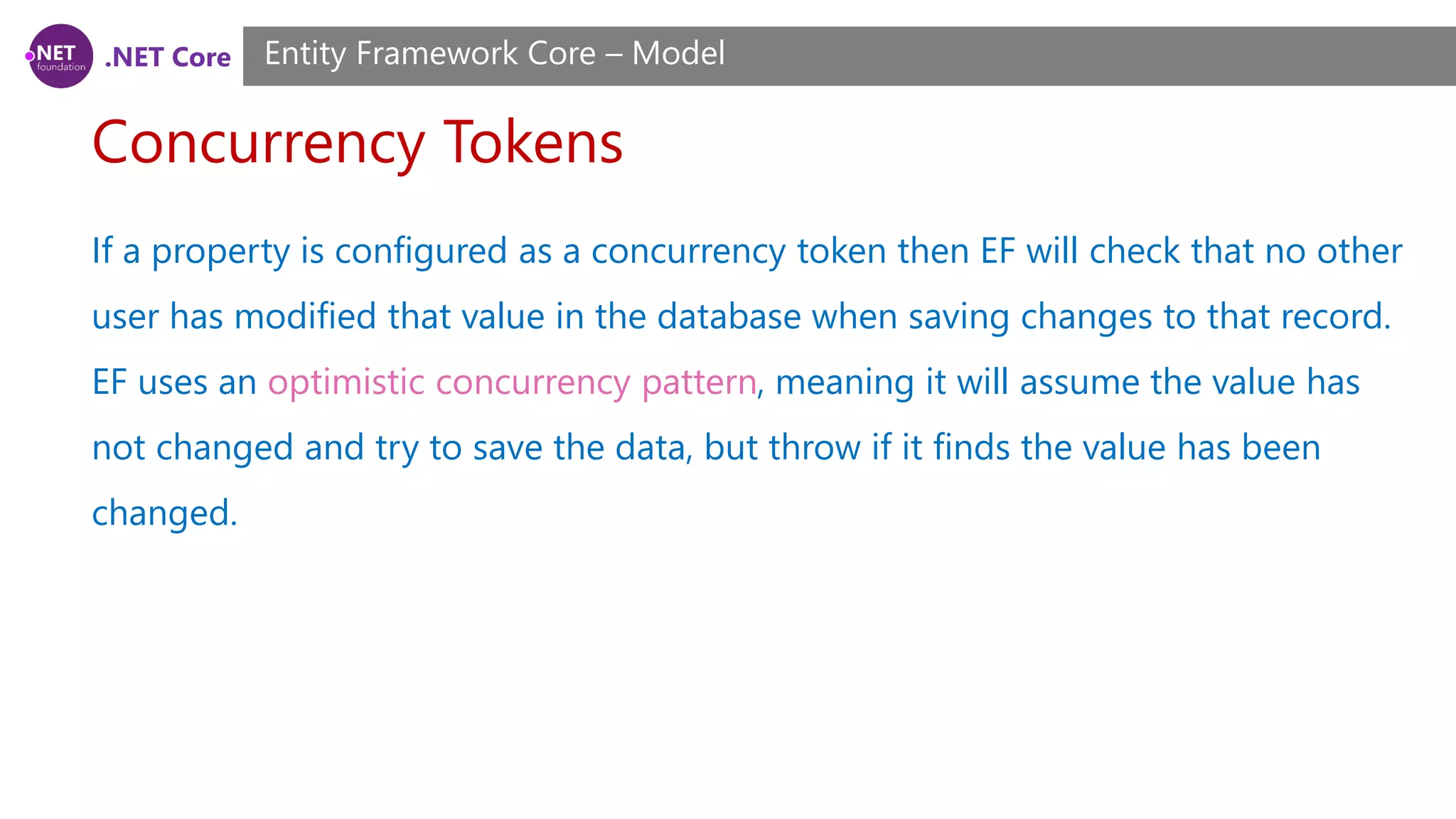 .NET Core Concurrency Tokens Entity Framework Core – Model If a property is configured as a concurrency token then EF will check that no other user has modified that value in the database when saving changes to that record. EF uses an optimistic concurrency pattern, meaning it will assume the value has not changed and try to save the data, but throw if it finds the value has been changed. 
