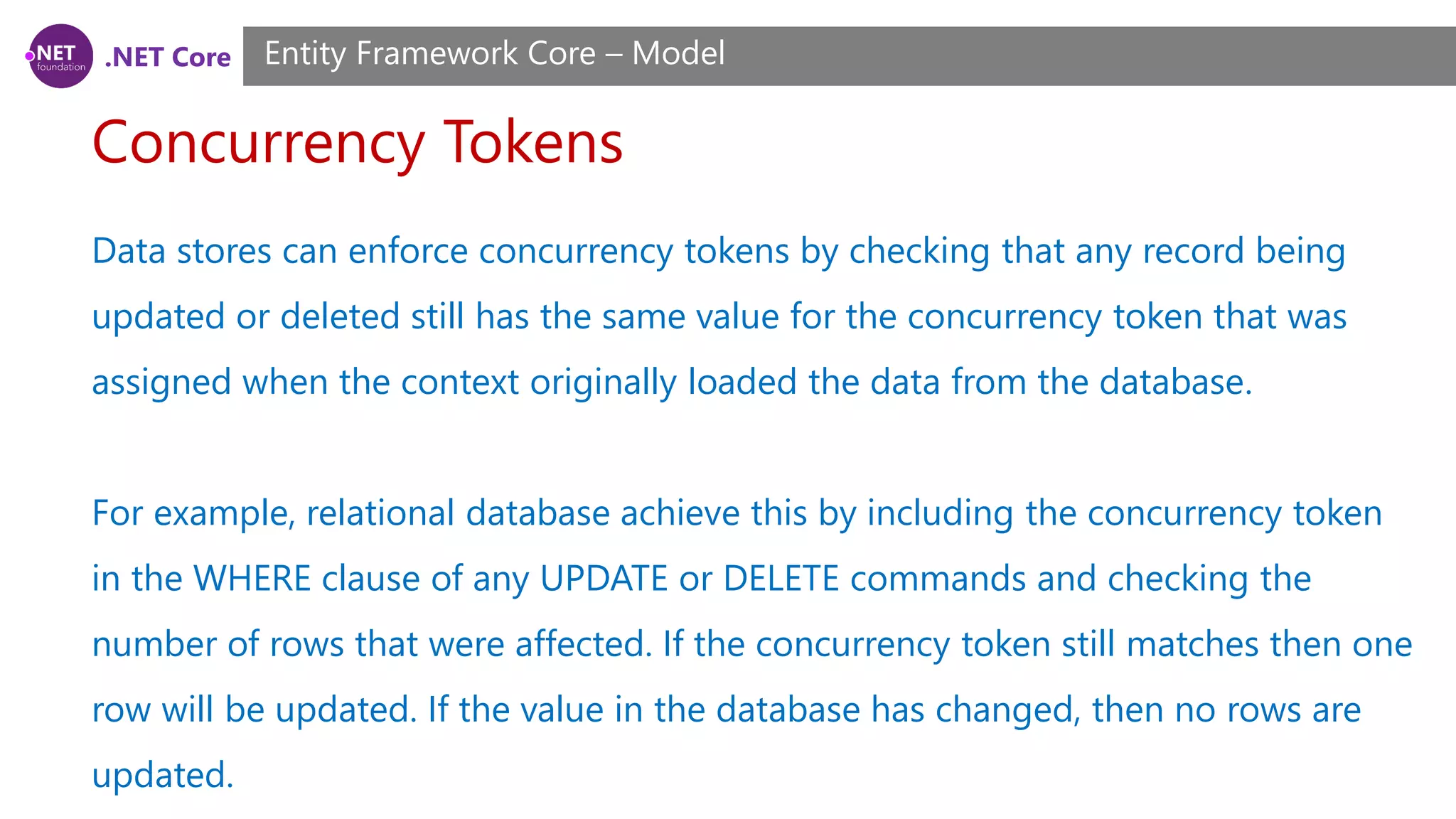 .NET Core Concurrency Tokens Entity Framework Core – Model Data stores can enforce concurrency tokens by checking that any record being updated or deleted still has the same value for the concurrency token that was assigned when the context originally loaded the data from the database. For example, relational database achieve this by including the concurrency token in the WHERE clause of any UPDATE or DELETE commands and checking the number of rows that were affected. If the concurrency token still matches then one row will be updated. If the value in the database has changed, then no rows are updated. 