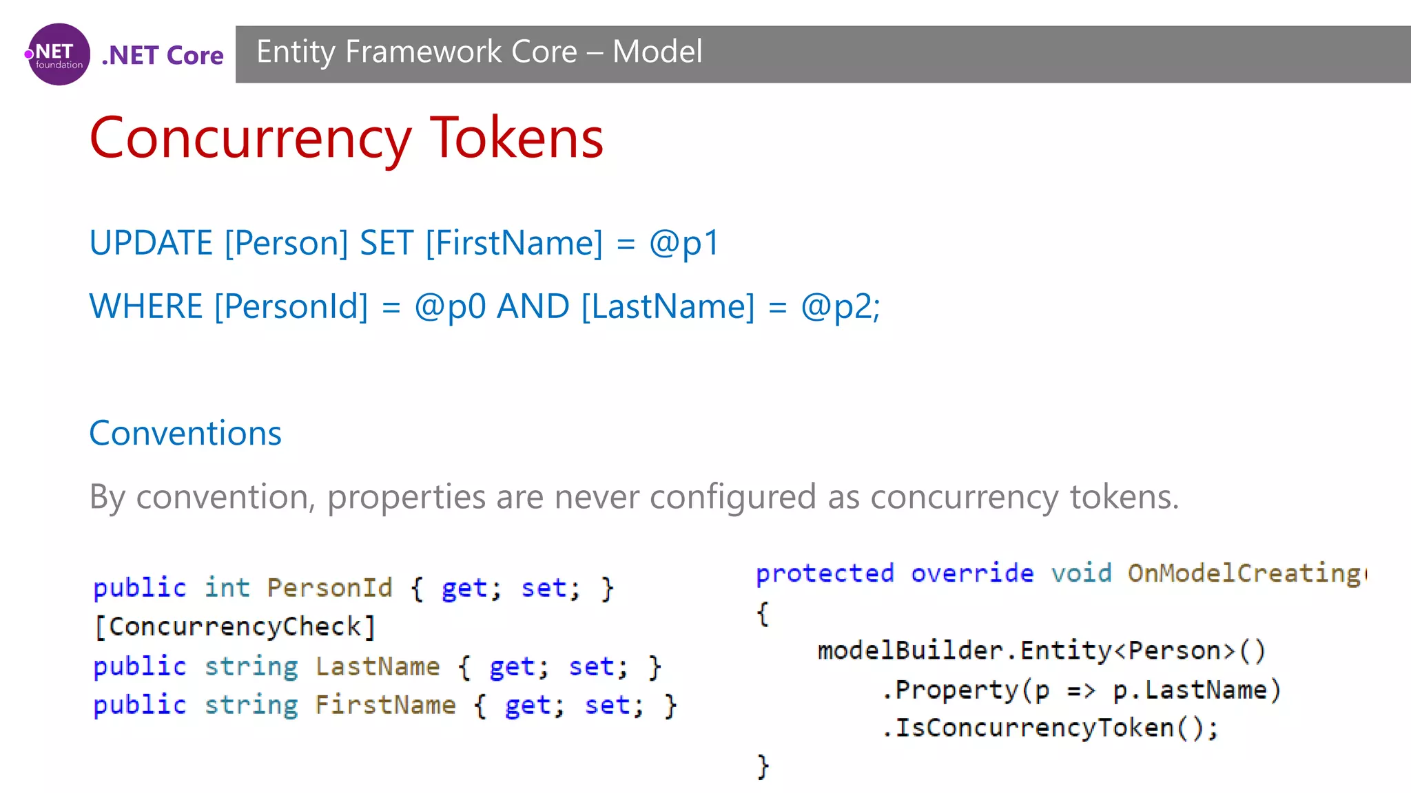 .NET Core Concurrency Tokens Entity Framework Core – Model UPDATE [Person] SET [FirstName] = @p1 WHERE [PersonId] = @p0 AND [LastName] = @p2; Conventions By convention, properties are never configured as concurrency tokens. 