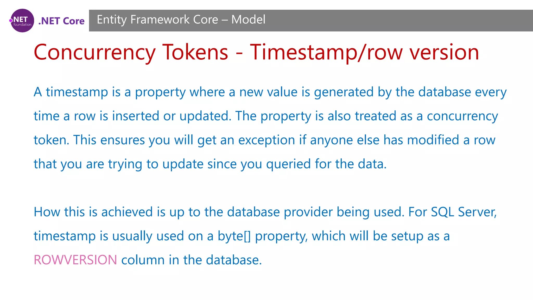 .NET Core Concurrency Tokens - Timestamp/row version Entity Framework Core – Model A timestamp is a property where a new value is generated by the database every time a row is inserted or updated. The property is also treated as a concurrency token. This ensures you will get an exception if anyone else has modified a row that you are trying to update since you queried for the data. How this is achieved is up to the database provider being used. For SQL Server, timestamp is usually used on a byte[] property, which will be setup as a ROWVERSION column in the database. 