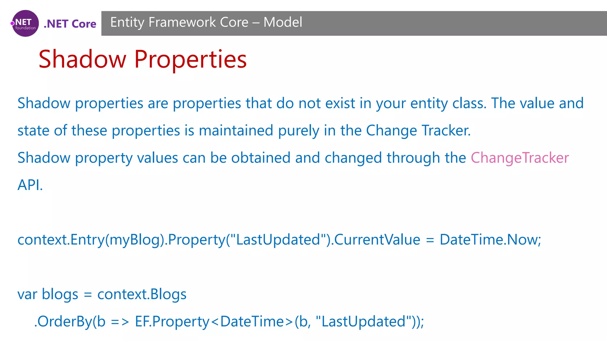 .NET Core Shadow Properties Entity Framework Core – Model Shadow properties are properties that do not exist in your entity class. The value and state of these properties is maintained purely in the Change Tracker. Shadow property values can be obtained and changed through the ChangeTracker API. context.Entry(myBlog).Property("LastUpdated").CurrentValue = DateTime.Now; var blogs = context.Blogs .OrderBy(b => EF.Property<DateTime>(b, "LastUpdated")); 