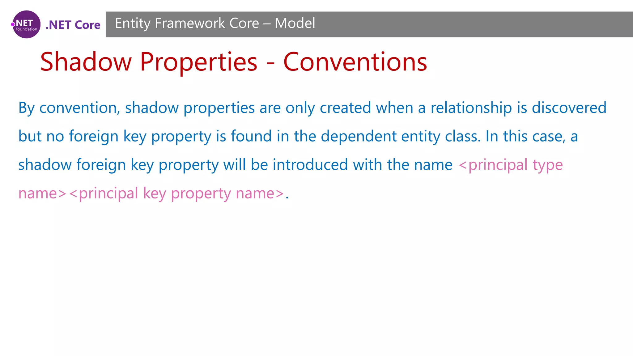 .NET Core Shadow Properties - Conventions Entity Framework Core – Model By convention, shadow properties are only created when a relationship is discovered but no foreign key property is found in the dependent entity class. In this case, a shadow foreign key property will be introduced with the name <principal type name><principal key property name>. 