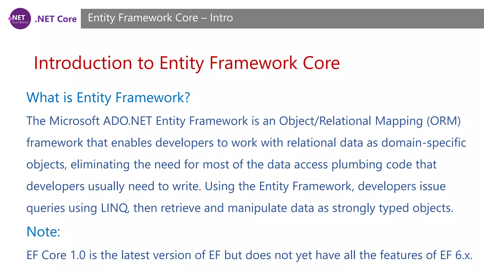 .NET Core Introduction to Entity Framework Core Entity Framework Core – Intro What is Entity Framework? The Microsoft ADO.NET Entity Framework is an Object/Relational Mapping (ORM) framework that enables developers to work with relational data as domain-specific objects, eliminating the need for most of the data access plumbing code that developers usually need to write. Using the Entity Framework, developers issue queries using LINQ, then retrieve and manipulate data as strongly typed objects. Note: EF Core 1.0 is the latest version of EF but does not yet have all the features of EF 6.x. 