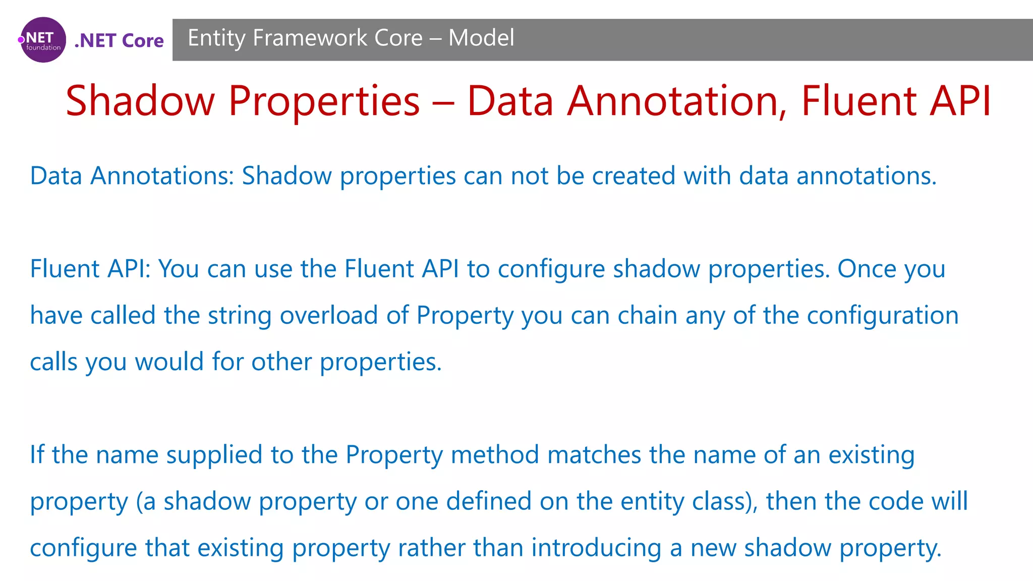 .NET Core Shadow Properties – Data Annotation, Fluent API Entity Framework Core – Model Data Annotations: Shadow properties can not be created with data annotations. Fluent API: You can use the Fluent API to configure shadow properties. Once you have called the string overload of Property you can chain any of the configuration calls you would for other properties. If the name supplied to the Property method matches the name of an existing property (a shadow property or one defined on the entity class), then the code will configure that existing property rather than introducing a new shadow property. 