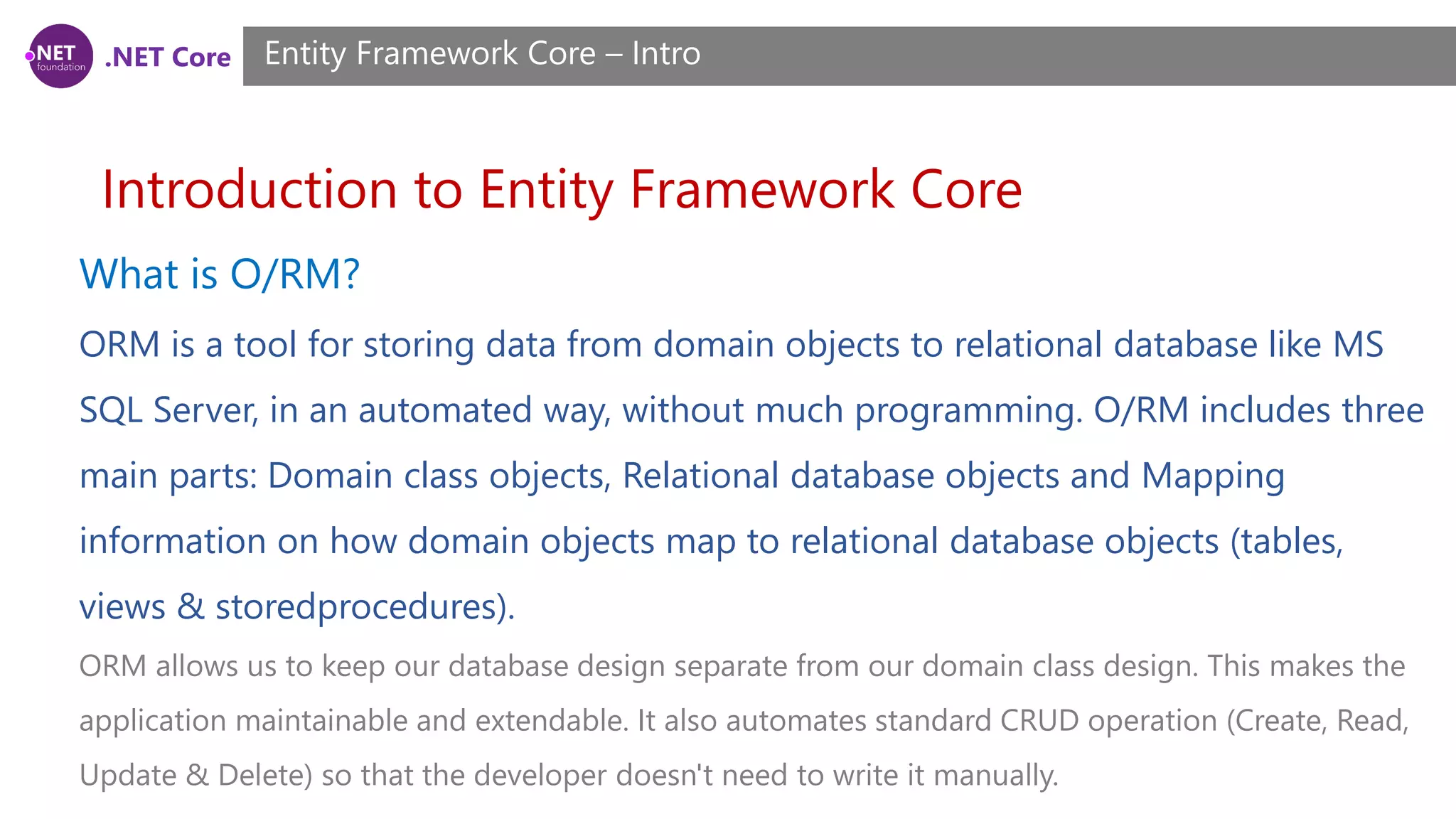 .NET Core Introduction to Entity Framework Core Entity Framework Core – Intro What is O/RM? ORM is a tool for storing data from domain objects to relational database like MS SQL Server, in an automated way, without much programming. O/RM includes three main parts: Domain class objects, Relational database objects and Mapping information on how domain objects map to relational database objects (tables, views & storedprocedures). ORM allows us to keep our database design separate from our domain class design. This makes the application maintainable and extendable. It also automates standard CRUD operation (Create, Read, Update & Delete) so that the developer doesn't need to write it manually. 