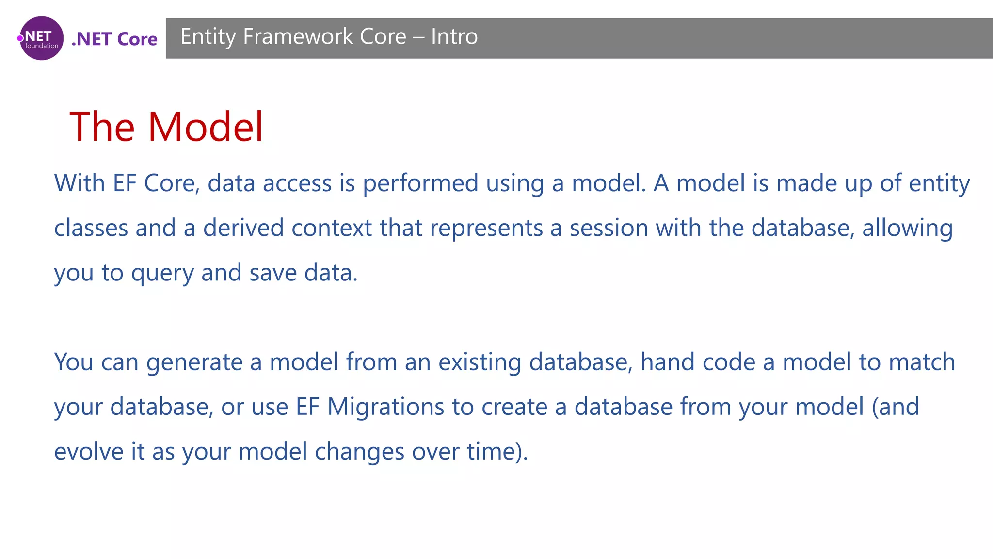 .NET Core The Model Entity Framework Core – Intro With EF Core, data access is performed using a model. A model is made up of entity classes and a derived context that represents a session with the database, allowing you to query and save data. You can generate a model from an existing database, hand code a model to match your database, or use EF Migrations to create a database from your model (and evolve it as your model changes over time). 